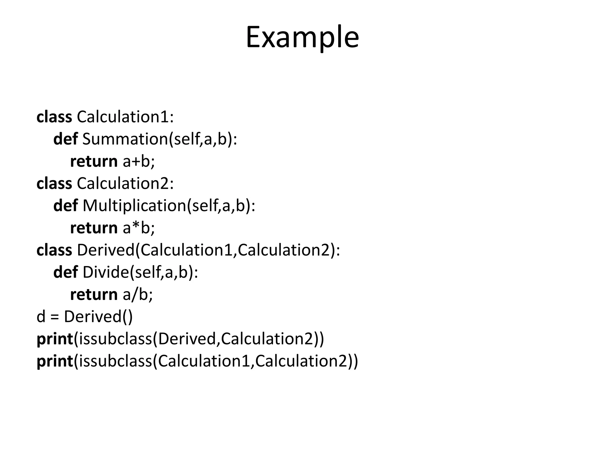 Example
class Calculation1:
def Summation(self,a,b):
return a+b;
class Calculation2:
def Multiplication(self,a,b):
return a*b;
class Derived(Calculation1,Calculation2):
def Divide(self,a,b):
return a/b;
d = Derived()
print(issubclass(Derived,Calculation2))
print(issubclass(Calculation1,Calculation2))
 