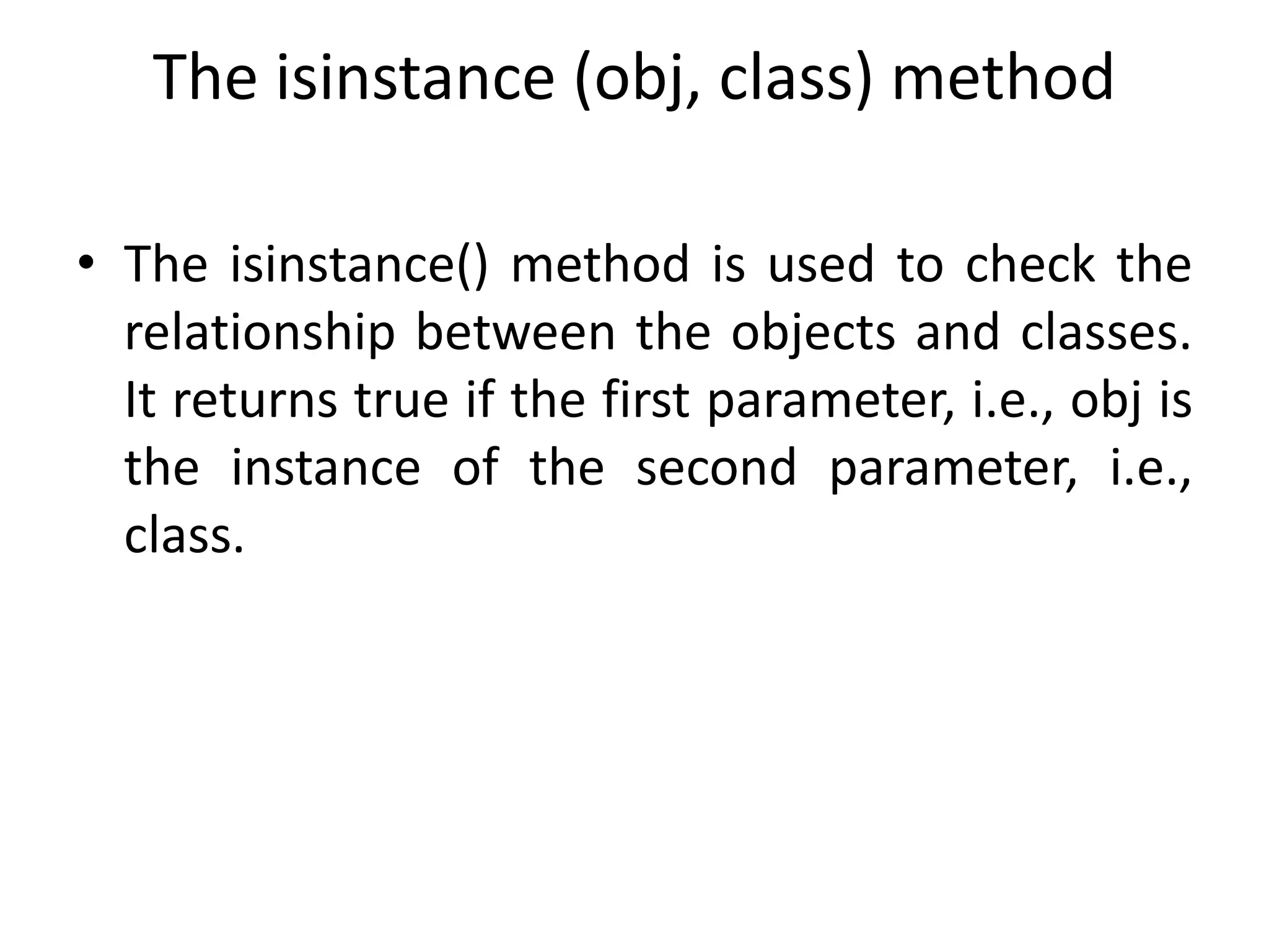 The isinstance (obj, class) method
• The isinstance() method is used to check the
relationship between the objects and classes.
It returns true if the first parameter, i.e., obj is
the instance of the second parameter, i.e.,
class.
 