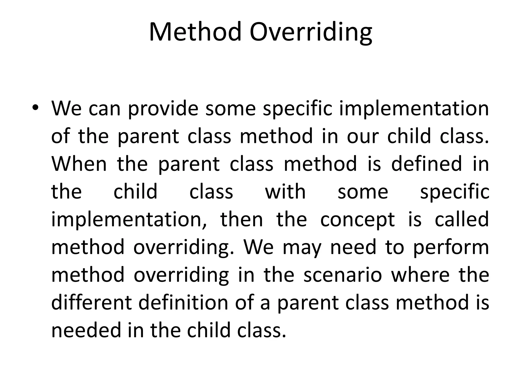 Method Overriding
• We can provide some specific implementation
of the parent class method in our child class.
When the parent class method is defined in
the child class with some specific
implementation, then the concept is called
method overriding. We may need to perform
method overriding in the scenario where the
different definition of a parent class method is
needed in the child class.
 
