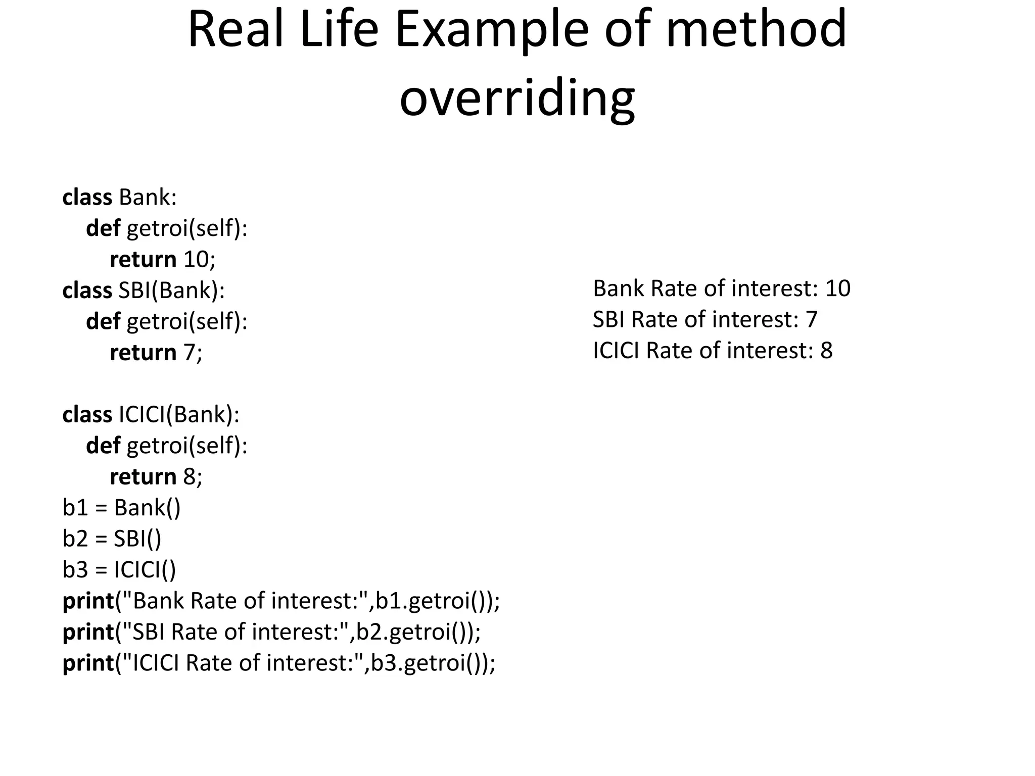 Real Life Example of method
overriding
class Bank:
def getroi(self):
return 10;
class SBI(Bank):
def getroi(self):
return 7;
class ICICI(Bank):
def getroi(self):
return 8;
b1 = Bank()
b2 = SBI()
b3 = ICICI()
print("Bank Rate of interest:",b1.getroi());
print("SBI Rate of interest:",b2.getroi());
print("ICICI Rate of interest:",b3.getroi());
Bank Rate of interest: 10
SBI Rate of interest: 7
ICICI Rate of interest: 8
 