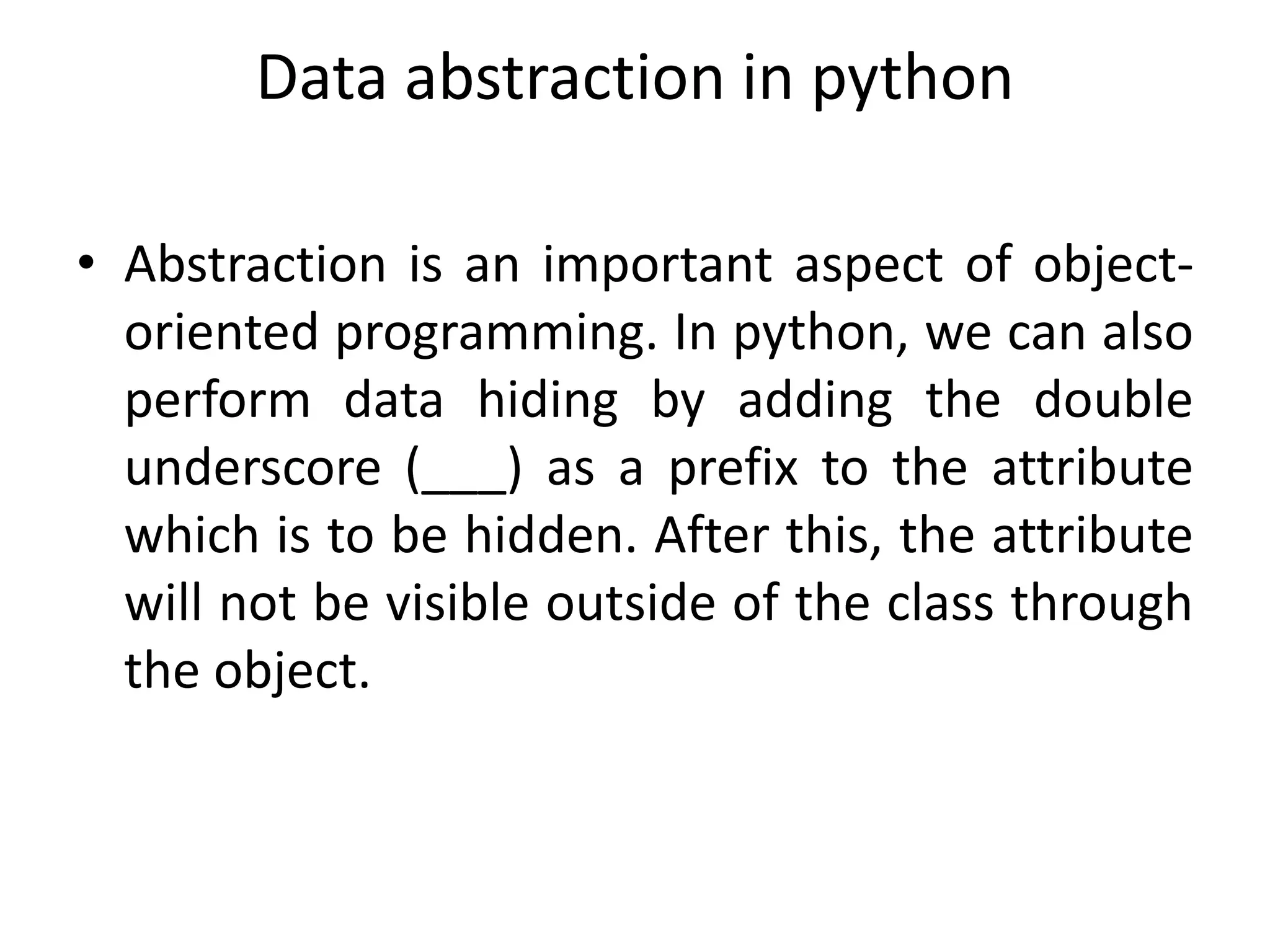 Data abstraction in python
• Abstraction is an important aspect of object-
oriented programming. In python, we can also
perform data hiding by adding the double
underscore (___) as a prefix to the attribute
which is to be hidden. After this, the attribute
will not be visible outside of the class through
the object.
 