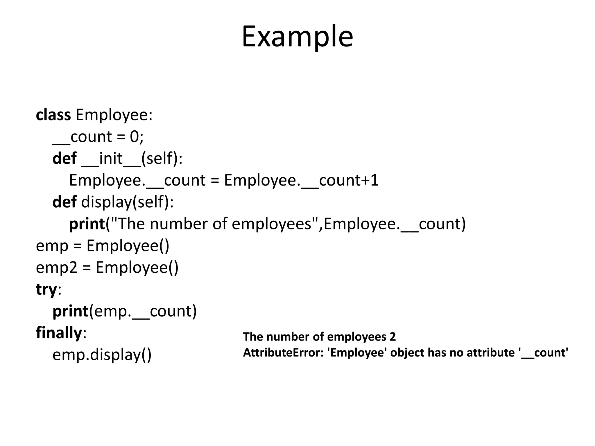 Example
class Employee:
__count = 0;
def __init__(self):
Employee.__count = Employee.__count+1
def display(self):
print("The number of employees",Employee.__count)
emp = Employee()
emp2 = Employee()
try:
print(emp.__count)
finally:
emp.display()
The number of employees 2
AttributeError: 'Employee' object has no attribute '__count'
 