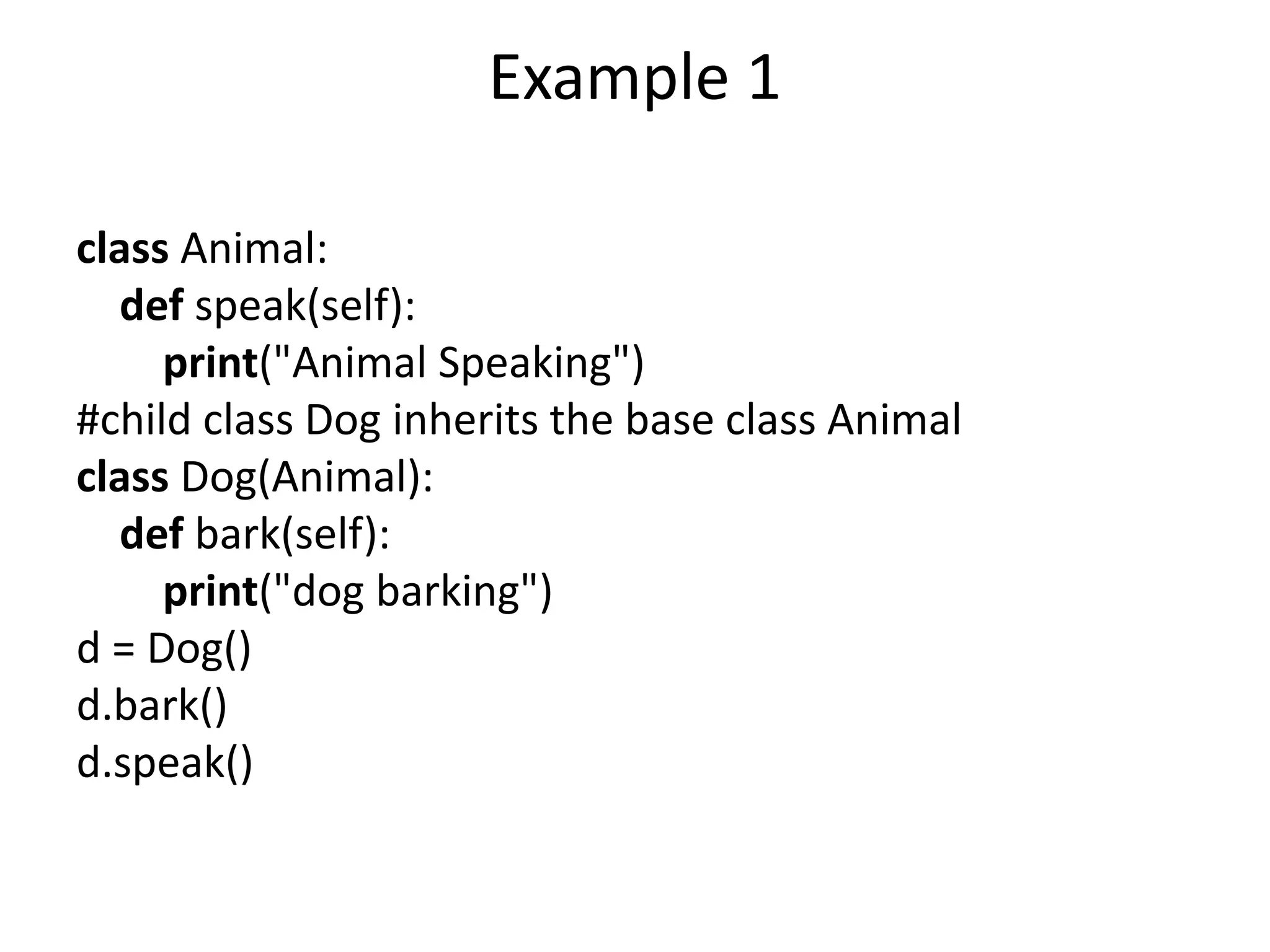 Example 1
class Animal:
def speak(self):
print("Animal Speaking")
#child class Dog inherits the base class Animal
class Dog(Animal):
def bark(self):
print("dog barking")
d = Dog()
d.bark()
d.speak()
 