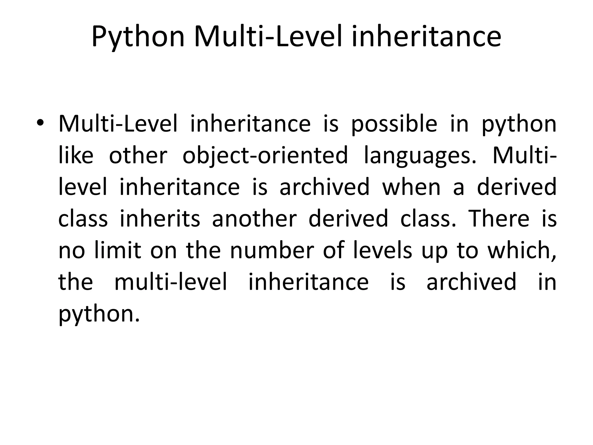 Python Multi-Level inheritance
• Multi-Level inheritance is possible in python
like other object-oriented languages. Multi-
level inheritance is archived when a derived
class inherits another derived class. There is
no limit on the number of levels up to which,
the multi-level inheritance is archived in
python.
 