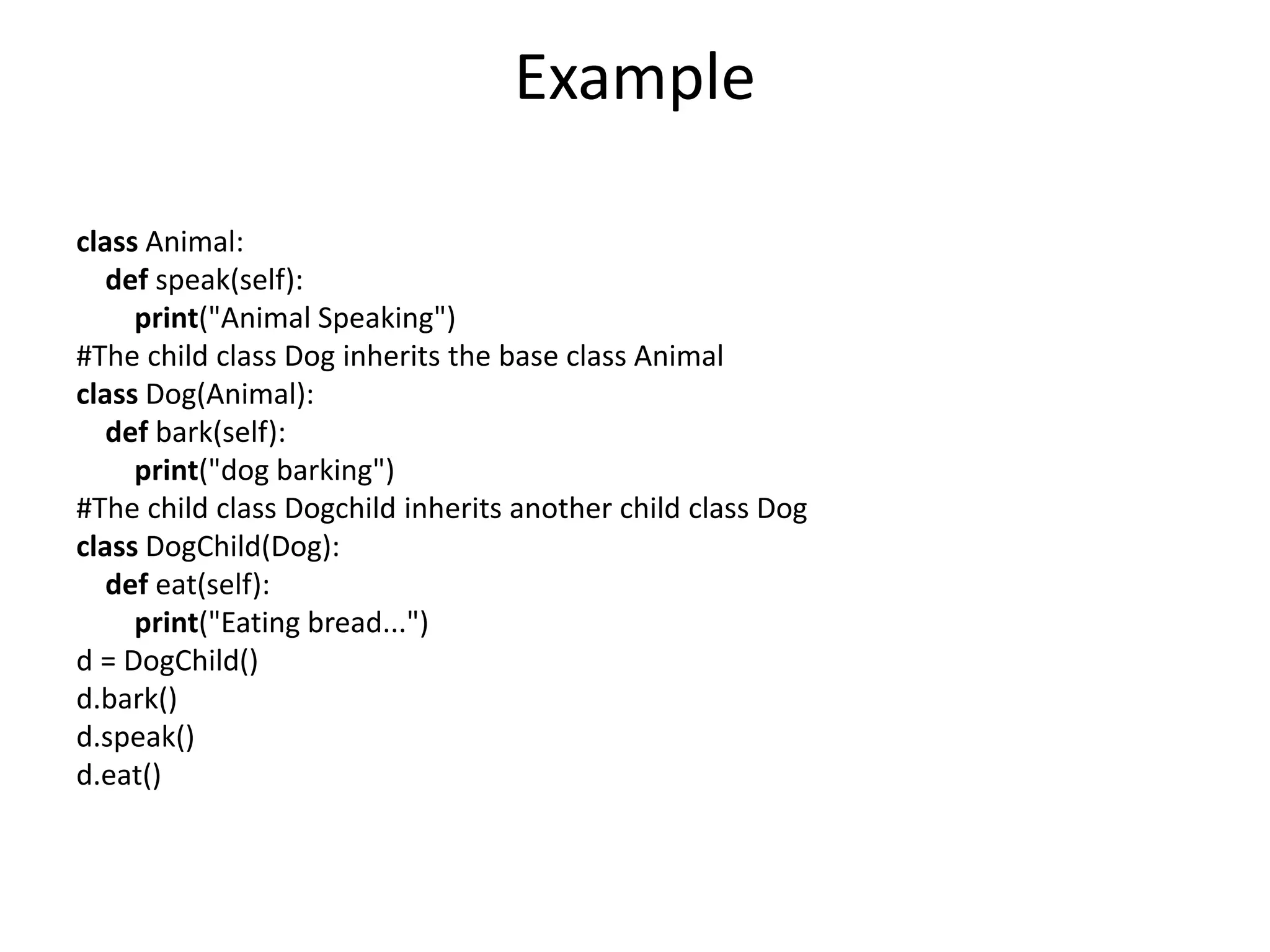 Example
class Animal:
def speak(self):
print("Animal Speaking")
#The child class Dog inherits the base class Animal
class Dog(Animal):
def bark(self):
print("dog barking")
#The child class Dogchild inherits another child class Dog
class DogChild(Dog):
def eat(self):
print("Eating bread...")
d = DogChild()
d.bark()
d.speak()
d.eat()
 