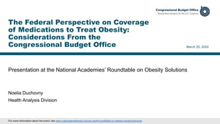 Presentation at the National Academies’ Roundtable on Obesity Solutions
March 20, 2024
Noelia Duchovny
Health Analysis Division
The Federal Perspective on Coverage
of Medications to Treat Obesity:
Considerations From the
Congressional Budget Office
For more information about the event, see www.nationalacademies.org/our-work/roundtable-on-obesity-solutions/events.
 