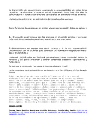 de transmisión del conocimiento asumiendo la responsabilidad de poder tener
capacidad de dinamizar el espacio virtual disponiendo hasta hoy dos vias de
comunicación: - tutorización síncrona coincidiendo en el tiempo con los alumnos

- tutorización asíncrona: sin coincidencia temporal con los alumnos



Como funciones dinamizadoras en ambas vías de comunicación deben de aplicar :



1.- Orientación unidireccional con los alumnos en el ámbito sensible y personal,
reforzándole sus actitudes positivas y canalizando sus emociones



2.-Asesoramiento en equipo con otros tutores y a la vez asesoramiento
unidireccional con los alumnos para conseguir una formación integral personal y
poder transmitirla a

posteriori ,facilitándoles un feedback personalizado como primordial fuente de
refuerzo y así poder presentar y aclarar contenidos didácticos significativos y
funcionales.

De aquí nace la competencia: “ser capaza de dinamizar el espacio virtual”.

Las herramientas a nuestra disposición son las siguientes: a) el foro, b)Glosario, c) Chat, Para ello
debe de

1.Aplicar técnicas de comunicación eficaces en el trato con el
alumnado.2.Dar el primer mensaje de bienvenida al curso, aclarando
todos los datos esenciales del mismo (uso de la plataforma, acceso,
contenido, actividades) para que el alumno sepa en todo momento qué
hacer, cómo hacerlo y porqué.3.Familiarizarse con el alumnado (a
través de las presentaciones).4.Facilitar el aprendizaje atendiendo
dudas o consultas.5.Individualizar las respuestas.6.Generar un clima
de cooperación entre los participantes.7.Guiar el aprendizaje,
reconduciendo temas, introduciendo nuevos módulos, abriendo debates,
planteando foros, respondiendo mensajes y correos.8. Plantear el uso
de otras alternativas de aprendizaje (otros foros, listas de
distribución, blog, wikis, etc)9. Desarrollar competencias
tecnológicas, de diseño y tutoriales durante la acción formativa.

BIBLIOGRAFÍA

Corpas Pastor,Bautista Zambrana, Castillo Rodríguez, Toledo Báez, Seghiri. Entornos de
formación en red: tutoría virtual, e-learning y e-moderación para la enseñanza-aprendizaje de la
traducción científica
 
