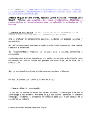 BIBLIOGRAFÍA http://www.buenaspracticas-elearning.com/capitulo-6-la-
tutoria-perspectiva-desde-comunicacion-educacion.html http://ddd.uab.
cat/pub/dim/16993748n0a7.pdf

Antonio Miguel Seoane Pardo, Joaquín García Carrasco, Francisco José
GarcíA Peñalvo. Los orígenes del tutor: Fundamentos filosóficos y
epistemológicos de lamonitorización para su aplicación a contextos de "e-
learning"



3 FUNCION DE EVALUACION La evaluación del tutor e-learning no se
reduce a calificar con notas el aprendizaje del alumno

sino a englobar el conocimiento adquirido mediante un proceso continuo y
comunicado.

-La calificación numerica de la evaluación es solo a nivel informativo para motivar
y mejorar al alumnado.

-La retroalimentacion mediante un lenguaje claro y sencillo, cometarios y
argumentos

justificados para evaluar, cometarios con evidencias de que se ha leido la tarea
destacando los puntos fuertes del proceso de aprendizaje, es la base de la
EVALUACION.



-Los cometarios deben de ser orientadores para mejorar el alumno.



Por ello LA EVALUCIAN TUTORIAL ES UN PROCESO:



1   Proceso cíclico de comunicación

2.- proceso de evaluación en el sentido de actividad continua que le facilite el
aprendizaje a los alumnos mediante la que los tutores observan y conciben
estrategias ayudando a almacenar información para una mejor calidad de la
enseñanza aprendizaje



La evaluación del tutor-a tiene tres etapas:
 