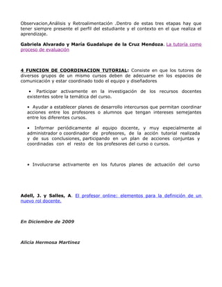 Observacion,Análisis y Retroalimentación .Dentro de estas tres etapas hay que
tener siempre presente el perfil del estudiante y el contexto en el que realiza el
aprendizaje.

Gabriela Alvarado y María Guadalupe de la Cruz Mendoza. La tutoría como
proceso de evaluación



4 FUNCION DE COORDINACION TUTORIAL: Consiste en que los tutores de
diversos grupos de un mismo cursos deben de adecuarse en los espacios de
comunicación y estar coordinado todo el equipo y diseñadores

   • Participar activamente en la investigación de los recursos docentes
  existentes sobre la temática del curso.

  • Ayudar a establecer planes de desarrollo intercursos que permitan coordinar
  acciones entre los profesores o alumnos que tengan intereses semejantes
  entre los diferentes cursos.

  • Informar periódicamente al equipo docente, y muy especialmente al
  administrador o coordinador de profesores, de la acción tutorial realizada
  y de sus conclusiones, participando en un plan de acciones conjuntas y
  coordinadas con el resto de los profesores del curso o cursos.



  • Involucrarse activamente en los futuros planes de actuación del curso




Adell, J. y Salles, A. El profesor online: elementos para la definición de un
nuevo rol docente.



En Diciembre de 2009



Alicia Hermosa Martinez
 