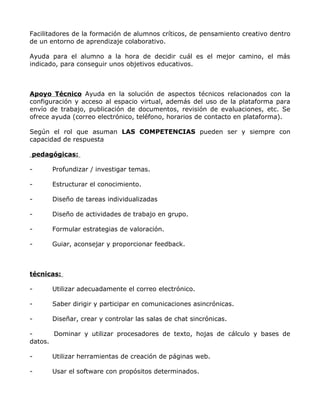 Facilitadores de la formación de alumnos críticos, de pensamiento creativo dentro
de un entorno de aprendizaje colaborativo.

Ayuda para el alumno a la hora de decidir cuál es el mejor camino, el más
indicado, para conseguir unos objetivos educativos.



Apoyo Técnico Ayuda en la solución de aspectos técnicos relacionados con la
configuración y acceso al espacio virtual, además del uso de la plataforma para
envío de trabajo, publicación de documentos, revisión de evaluaciones, etc. Se
ofrece ayuda (correo electrónico, teléfono, horarios de contacto en plataforma).

Según el rol que asuman LAS COMPETENCIAS pueden ser y siempre con
capacidad de respuesta

pedagógicas:

-      Profundizar / investigar temas.

-      Estructurar el conocimiento.

-      Diseño de tareas individualizadas

-      Diseño de actividades de trabajo en grupo.

-      Formular estrategias de valoración.

-      Guiar, aconsejar y proporcionar feedback.



técnicas:

-      Utilizar adecuadamente el correo electrónico.

-      Saber dirigir y participar en comunicaciones asincrónicas.

-      Diseñar, crear y controlar las salas de chat sincrónicas.

-      Dominar y utilizar procesadores de texto, hojas de cálculo y bases de
datos.

-      Utilizar herramientas de creación de páginas web.

-      Usar el software con propósitos determinados.
 