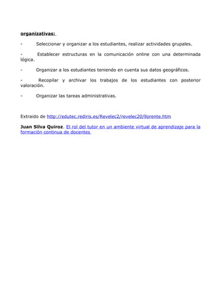 organizativas:

-      Seleccionar y organizar a los estudiantes, realizar actividades grupales.

-       Establecer estructuras en la comunicación online con una determinada
lógica.

-      Organizar a los estudiantes teniendo en cuenta sus datos geográficos.

-       Recopilar y archivar los trabajos de los estudiantes con posterior
valoración.

-      Organizar las tareas administrativas.



Extraido de http://edutec.rediris.es/Revelec2/revelec20/llorente.htm

Juan Silva Quiroz. El rol del tutor en un ambiente virtual de aprendizaje para la
formación continua de docentes
 
