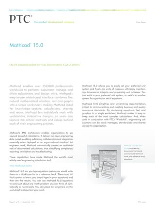 Data Sheet

Mathcad 15.0
®

Create and Document Critical Engineering Calculations

Mathcad enables over 250,000 professionals
worldwide to perform, document, manage and
share calculations and design work. Mathcad’s
easy-to-use whiteboard interface combines live,
natural mathematical notation, text and graphs
into a single worksheet – making Mathcad ideal
for knowledge -capture, calculations, sharing
and reuse. Mathcad lets individuals work with
updateable, interactive designs, so users can
capture the critical methods and values behind
each of their engineering projects.
Mathcad’s XML architecture enables organizations to go
beyond powerful calculations. It delivers an open-engineering
data model, enabling publishing, collaboration and integration,
especially when deployed as an organizational standard. As
engineers work, Mathcad automatically creates an auditable
trail of documented calculations, thus simplifying compliance,
reporting, verification and troubleshooting.
These capabilities have made Mathcad the world’s most
widely used engineering calculation tool.

Mathcad 15.0 allows you to easily set your preferred unit
system and freely mix units of measure, ultimately maintaining dimensional integrity and preventing unit mistakes. You
can work in your preferred unit system, or switch to another
system for a particular set of equations.
Mathcad 15.0 simplifies and streamlines documentation,
critical to communicating and meeting business and quality
assurance standards. By combining equations, text and
graphics in a single worksheet, Mathcad makes it easy to
keep track of the most complex calculations. And, when
used in conjunction with PTC’s Windchill®, engineering calculations can be easily managed, standardized and shared
across the organization.

Mathcad 15.0 lets you
create engineering
documents that clearly
communicate technical
work, and adhere to strict
standards.

How Mathcad works
Mathcad 15.0 lets you type equations just as you would write
them on a blackboard or in a reference book. There is no difficult syntax to learn; you simply type in your equations and
then see the results. You can use Mathcad 15.0 equations
to solve just about any math problem you can think of, symbolically or numerically. You can place text anywhere on the
worksheet to document your work.

Page 1 of 6 | Mathcad 15.0

PTC.com

 
