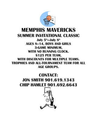 MEMPHIS MAVERICKS
   SUMMER INVITATIONAL CLASSIC
              July 5th—July 8th
       AGES 8–14, BOYS AND GIRLS
            3-GAME MINIMUM,
         WITH NO RUNNING CLOCK.
             $125 PER TEAM,
   WITH DISCOUNTS FOR MULTIPLE TEAMS.
TROPHIES AND ALL-TOURNAMENT TEAM FOR ALL
               AGE GROUPS.

            CONTACT:
     JON SMITH 901.619.1343
    CHIP HAMLET 901.692.6643
 