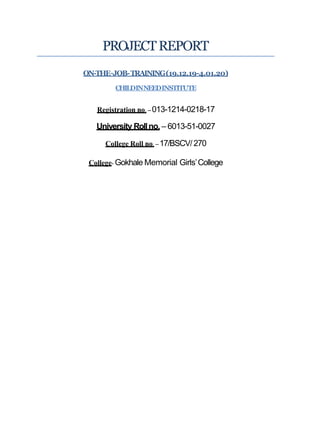 PROJECTREPORT
ON-THE–JOB-TRAINING(19.12.19-4.01.20)
CHILDINNEEDINSTITUTE
Registration no. – 013-1214-0218-17
University Rollno. – 6013-51-0027
College Roll no. – 17/BSCV/270
College- Gokhale Memorial Girls’College
 