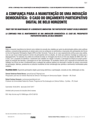 ARTIGO: A CONFIANÇA PARA A MANUTENÇÃO DE UMA INOVAÇÃO DEMOCRÁTICA: O CASO DO ORÇAMENTO PARTICIPATIVO DIGITAL DE BELO HORIZONTE
ISSN 2236-5710 Cadernos Gestão Pública e Cidadania, São Paulo, v. 22, n. 72, maio/ago. 2017, 151-172
151
A CONFIANÇA PARA A MANUTENÇÃO DE UMA INOVAÇÃO
DEMOCRÁTICA: O CASO DO ORÇAMENTO PARTICIPATIVO
DIGITAL DE BELO HORIZONTE
TRUST FOR THE MAINTENANCE OF A DEMOCRATIC INNOVATION: THE PARTICIPATORY BUDGET IN BELO HORIZONTE
LA CONFIANZA PARA EL MANTENIMIENTO DE UNA INNOVACIÓN DEMOCRÁTICA: EL CASO DEL PRESUPUESTO
PARTICIPATIVO DIGITAL DE BELO HORIZONTE
RESUMO
Dada a crescente importância da internet como método de consulta dos cidadãos por parte da administração pública sobre políticas
públicas, o presente artigo apresenta um estudo sobre como se configuram os sentimentos e impressões dos participantes dos fóruns
on-line do Orçamento Participativo Digital (OPD) de Belo Horizonte. Trata-se de um caso especialmente profícuo para essa análise,
uma vez que houve notável queda do número de participantes entre as edições, de modo que podemos investigar as razões para o
desengajamento. Foi realizada uma análise de conteúdo de todas as mensagens dos fóruns on-line das edições de 2008 e 2011 (N =
2.370), com o propósito de identificar o sentimento dos cidadãos em relação à iniciativa, à percepção da eficácia da própria partici-
pação na produção das decisões, à percepção de ser bem representado. Os resultados indicam que a expressão de sentimentos dos
cidadãos nos fóruns on-line é fundamental para a avaliação das políticas públicas em discussão e também do próprio instrumento
de participação. Ademais, ponderamos os prejuízos resultantes da não consideração das opiniões e sentimentos manifestados pelos
cidadãos.
PALAVRAS-CHAVE: Orçamento participativo digital, governança eletrônica, e-participação, consulta on-line, deliberação on-line.
Samuel Anderson Rocha Barros: samuel.barros77@gmail.com
Pesquisador post-doc do Instituto Nacional de Ciência e Tecnologia em Democracia Digital – Salvador – BA, Brasil
Rafael Cardoso Sampaio: cardososampaio@gmail.com
Professor da Universidade Federal do Paraná, Programa de Pós-Graduação em Ciência Política – Curitiba – PR, Brasil
Submetido 18.03.2016. Aprovado 24.07.2017
Avaliado pelo processo de double blind review.
DOI: http://dx.doi.org/10.12660/cgpc.v22n72.60133
Esta obra está submetida a uma licença Creative Commons
 