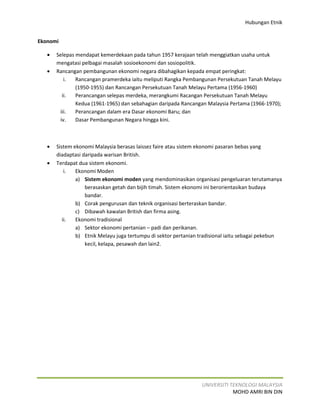 Hubungan Etnik


Ekonomi

   •   Selepas mendapat kemerdekaan pada tahun 1957 kerajaan telah menggiatkan usaha untuk
       mengatasi pelbagai masalah sosioekonomi dan sosiopolitik.
   •   Rancangan pembangunan ekonomi negara dibahagikan kepada empat peringkat:
          i.   Rancangan pramerdeka iaitu meliputi Rangka Pembangunan Persekutuan Tanah Melayu
               (1950-1955) dan Rancangan Persekutuan Tanah Melayu Pertama (1956-1960)
         ii.   Perancangan selepas merdeka, merangkumi Racangan Persekutuan Tanah Melayu
               Kedua (1961-1965) dan sebahagian daripada Rancangan Malaysia Pertama (1966-1970);
        iii.   Perancangan dalam era Dasar ekonomi Baru; dan
        iv.    Dasar Pembangunan Negara hingga kini.



   •   Sistem ekonomi Malaysia berasas laissez faire atau sistem ekonomi pasaran bebas yang
       diadaptasi daripada warisan British.
   •   Terdapat dua sistem ekonomi.
           i.  Ekonomi Moden
               a) Sistem ekonomi moden yang mendominasikan organisasi pengeluaran terutamanya
                   berasaskan getah dan bijih timah. Sistem ekonomi ini berorientasikan budaya
                   bandar.
               b) Corak pengurusan dan teknik organisasi berteraskan bandar.
               c) Dibawah kawalan British dan firma asing.
          ii.  Ekonomi tradisional
               a) Sektor ekonomi pertanian – padi dan perikanan.
               b) Etnik Melayu juga tertumpu di sektor pertanian tradisional iaitu sebagai pekebun
                   kecil, kelapa, pesawah dan lain2.




                                                                 UNIVERSITI TEKNOLOGI MALAYSIA
                                                                             MOHD AMRI BIN DIN
 