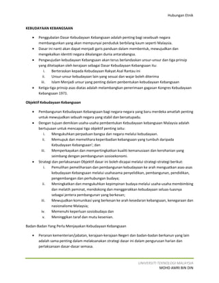 Hubungan Etnik


KEBUDAYAAN KEBANGSAAN

   •   Penggubalan Dasar Kebudayaan Kebangsaan adalah penting bagi sesebuah negara
       membangunkan yang akan mempunyai penduduk berbilang kaum seperti Malaysia.
   •   Dasar ini nanti akan dapat menjadi garis panduan dalam membentuk, mewujudkan dan
       mengekalkan identiti negara dikalangan dunia antarabangsa.
   •   Pengwujudan kebudayaan Kebangsaan akan terus berlandaskan unsur-unsur dan tiga prinsip
       yang ditetapkan oleh kerajaan sebagai Dasar Kebudayaan Kebangsaan itu:
          i.   Berteraskan kepada Kebudayaan Rakyat Asal Rantau ini
         ii.   Unsur-unsur kebudayaan lain yang sesuai dan wajar boleh diterima
        iii.   Islam Menjadi unsur yang penting dalam penbentukan kebudayaan Kebangsaan
   •   Ketiga-tiga prinsip asas diatas adalah melambangkan penerimaan gagasan Kongres Kebudayaan
       Kebangsaan 1971.

Objektif Kebudayaan Kebangsaan

   •   Pembangunan Kebudayaan Kebangsaan bagi negara-negara yang baru merdeka amatlah penting
       untuk mewujudkan sebuah negara yang stabil dan bersatupadu.
   •   Dengan tujuan demikian usaha-usaha pembentukan Kebudayaan kebangsaan Malaysia adalah
       bertujuaan untuk mencapai tiga objektif penting iaitu:
           i.  Mengukuhkan perpaduan bangsa dan negara melalui kebudayaan.
          ii.  Memupuk dan memelihara keperibadian kebangsaan yang tumbuh daripada
               Kebudayaan Kebangsaan’; dan
         iii.  Memperkayakan dan mempertingkatkan kualiti kemanusiaan dan kerohanian yang
               seimbang dengan pembangunan sosioekonomi.
   •   Strategi dan perlaksanaan Objektif dasar ini boleh dicapai melalui strategi-strategi berikut:
           i.  Pemulihan pemeliharaan dan pembangunan kebudayaan ke arah menguatkan asas-asas
               kebudayaan Kebangsaan melalui usahasama penyelidikan, pembangunan, pendidikan,
               pengembangan dan perhubungan budaya;
          ii.  Meningkatkan dan mengukuhkan kepimpinan budaya melalui usaha-usaha membimbing
               dan melatih peminat, mendokong dan menggerakkan kebudayaan seluas-luasnya
               sebagai jentera pembangunan yang berkesan;
         iii.  Mewujudkan komunikasi yang berkesan ke arah kesedaran kebangsaan, kenegaraan dan
               nasionalisme Malaysia;
         iv.   Memenuhi keperluan sosiobudaya dan
          v.   Meninggikan taraf dan mutu kesenian.

Badan-Badan Yang Perlu Menjayakan Kebudayaan Kebangsaan

   •   Peranan kementerian/jabatan, kerajaan-kerajaan Negeri dan badan-badan berkanun yang lain
       adalah sama penting dalam melaksanakan strategi dasar ini dalam pengurusan harian dan
       perlaksanaan dasar-dasar semasa.



                                                                  UNIVERSITI TEKNOLOGI MALAYSIA
                                                                              MOHD AMRI BIN DIN
 
