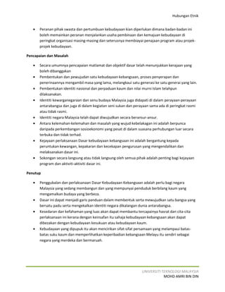 Hubungan Etnik


   •   Peranan pihak swasta dan pertumbuan kebudayaan kian diperlukan dimana badan-badan ini
       boleh memainkan peranan menjalankan usaha pembinaan dan kemajuan kebudayaan di
       peringkat organisasi masing-masing dan seterusnya membiayai penajaan program atau projek-
       projek kebudayaan.

Pencapaian dan Masalah

   •   Secara umumnya pencapaian matlamat dan objektif dasar telah menunjukkan kerajaan yang
       boleh dibanggakan
   •   Pembentukan dan pewujudan satu kebudayaan kebangsaan, proses penyerapan dan
       penerinaannya mengambil masa yang lama, melangkaui satu generasi ke satu generai yang lain.
   •   Pembentukan identiti nasional dan perpaduan kaum dan nilai murni Islam telahpun
       dilaksanakan.
   •   Identiti kewarganegaraan dan senu budaya Malaysia juga didapati di dalam perayaan-perayaan
       antarabangsa dan juga di dalam kegiatan seni sukan dan perayaan sama ada di peringkat rasmi
       atau tidak rasmi.
   •   Identiti negara Malaysia telah dapat diwujudkan secara beransur-ansur.
   •   Antara kelemahan-kelemahan dan masalah yang wujud kebelakagan ini adalah berpunca
       daripada perkembangan sosioekonomi yang pesat di dalam suasana perhubungan luar secara
       terbuka dan tidak terhad.
   •   Kejayaan perlaksanaan Dasar kebudayaan kebangsaan ini adalah bergantung kepada
       peruntukan kewangan, kepakaran dan kecekapan pengurusan yang mengendalikan dan
       melaksanakan dasar ini.
   •   Sokongan secara langsung atau tidak langsung oleh semua pihak adalah penting bagi kejayaan
       program dan aktiviti-aktiviti dasar ini.

Penutup

   •   Penggubalan dan perlaksanaan Dasar Kebudayaan Kebangsaan adalah perlu bagi negara
       Malaysia yang sedang membangun dan yang mempunyai penduduk berbilang kaum yang
       mengamalkan budaya yang berbeza.
   •   Dasar ini dapat menjadi garis panduan dalam membentuk serta mewujudkan satu bangsa yang
       bersatu padu serta mengekalkan identiti negara dikalangan dunia antarabangsa.
   •   Kesedaran dan kefahaman yang luas akan dapat membantu tercapainya hasrat dan cita-cita
       perlaksanaan ini kerana dengan keinsafan itu sahaja kebudayaan kebangsaan akan dapat
       dibezakan dengan kebudayaan kesukuan atau kebudayaan kaum.
   •   Kebudayaan yang dipupuk itu akan mencirikan sifat-sifat persamaan yang melampaui batas-
       batas suku kaum dan memperlihatkan keperibadian kebangsaan Melayu itu sendiri sebagai
       negara yang merdeka dan bermaruah.




                                                                  UNIVERSITI TEKNOLOGI MALAYSIA
                                                                              MOHD AMRI BIN DIN
 