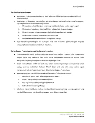 Hubungan Etnik


Suruhanjaya Perlembagaan

   •   Suruhanjaya Perlembagaan ini dibentuk pada bulan mac 1956 dan dipengurusikan oleh Lord
       Reid dari Britian.
   •   Suruhanjaya ini ditugaskan mengubalkan satu pelembagaan bagi tanah melayu yang berasaskan
       kepada pemerintahan demokrasi berparlimen:
          i.   Mewujudkan sebuah kerajaan pusat yang kuat dan berkuasa keatas negeri-negeri.
         ii.   Menjelaskan kedudukan Raja-raja Melayu sebagai Raja Berpelembagaan
        iii.   Melantik seorang ketua negara yang dipilh dikalangan Raja-raja Melayu.
        iv.    Mewujudkan satu rupa bangsa bagi seluruh negara.
         v.    Mengekalkan kedudukan istimewa orang-orang Melayu.
   •   Bagi mengubal perlembagaan ini sruhanjaya reid telah menerima pemrundangan daripada
       pelbagai pihak sama ada secara bertulis atau lisan.


Perlembagaan Persekutuan sebagai Mekanisma Perpaduan
   •   Perlembagaan ini adalah hasil daripada tolak ansur kaum melayu, cina dan india. Ianya sejajar
       dengan syarat yang dikenakan oleh british untuk memberikan kemerdekaan kepada tanah
       melayu sekiranya wujud perpaduan masyarakat pelbagai kaum.
   •   Dalam permuafakatan politik dan tolak ansur antara pemimpin-pemimpin kaum utama di tanah
       Melayu akhirnya melahirkan ‘Pakatan Murni’ dalam erti kata tolak ansur dalam aspek
       menghormati hak dan kepentingan kaum dalam Perlembagaan Persekutuan.
   •   Masyarakat melayu memiliki beberapa kelebihan dalam Perlembagaan seperti:
         i.    Kedudukan agama Islam sebagai agama rasmi negara.
         ii.   Bahasa Melayu sebagai bahasa kebangsaan.
        iii.   Raja-raja Melayu sebagai tonggak pemerintah
        iv.    Hak-hak istimewa orang Melayu.
   •   Sebaliknya masyarakat bukan melayu mendapat keistimewaan dari segi kewarganegaraan yang
       membolehkan mereka mendapat layanan yang sama dalam masyarakat.




                                                                   UNIVERSITI TEKNOLOGI MALAYSIA
                                                                               MOHD AMRI BIN DIN
 