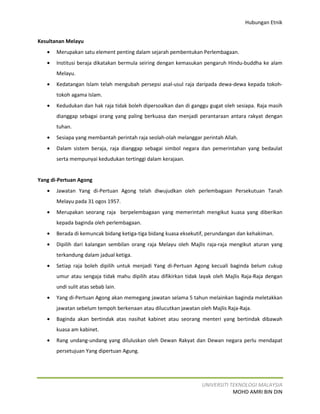 Hubungan Etnik


Kesultanan Melayu
   •   Merupakan satu element penting dalam sejarah pembentukan Perlembagaan.
   •   Institusi beraja dikatakan bermula seiring dengan kemasukan pengaruh Hindu-buddha ke alam
       Melayu.
   •   Kedatangan Islam telah mengubah persepsi asal-usul raja daripada dewa-dewa kepada tokoh-
       tokoh agama Islam.
   •   Kedudukan dan hak raja tidak boleh dipersoalkan dan di ganggu gugat oleh sesiapa. Raja masih
       dianggap sebagai orang yang paling berkuasa dan menjadi perantaraan antara rakyat dengan
       tuhan.
   •   Sesiapa yang membantah perintah raja seolah-olah melanggar perintah Allah.
   •   Dalam sistem beraja, raja dianggap sebagai simbol negara dan pemerintahan yang bedaulat
       serta mempunyai kedudukan tertinggi dalam kerajaan.


Yang di-Pertuan Agong
   •   Jawatan Yang di-Pertuan Agong telah diwujudkan oleh perlembagaan Persekutuan Tanah
       Melayu pada 31 ogos 1957.
   •   Merupakan seorang raja berpelembagaan yang memerintah mengikut kuasa yang diberikan
       kepada baginda oleh perlembagaan.
   •   Berada di kemuncak bidang ketiga-tiga bidang kuasa eksekutif, perundangan dan kehakiman.
   •   Dipilih dari kalangan sembilan orang raja Melayu oleh Majlis raja-raja mengikut aturan yang
       terkandung dalam jadual ketiga.
   •   Setiap raja boleh dipilih untuk menjadi Yang di-Pertuan Agong kecuali baginda belum cukup
       umur atau sengaja tidak mahu dipilih atau difikirkan tidak layak oleh Majlis Raja-Raja dengan
       undi sulit atas sebab lain.
   •   Yang di-Pertuan Agong akan memegang jawatan selama 5 tahun melainkan baginda meletakkan
       jawatan sebelum tempoh berkenaan atau dilucutkan jawatan oleh Majlis Raja-Raja.
   •   Baginda akan bertindak atas nasihat kabinet atau seorang menteri yang bertindak dibawah
       kuasa am kabinet.
   •   Rang undang-undang yang diluluskan oleh Dewan Rakyat dan Dewan negara perlu mendapat
       persetujuan Yang dipertuan Agung.




                                                                  UNIVERSITI TEKNOLOGI MALAYSIA
                                                                              MOHD AMRI BIN DIN
 