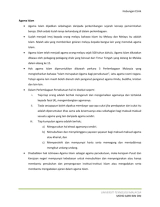 Hubungan Etnik


Agama Islam
   •   Agama Islam dijadikan sebahagian daripada perkembangan sejarah konsep pemerintahan
       beraja. Oleh sebab itulah ianya terkandung di dalam perlembagaan.
   •   Sudah menjadi imej kepada orang melayu bahawa Islam itu Melayu dan Melayu itu adalah
       Islam. Malah ada yang memberikan gelaran melayu kepada bangsa lain yang memeluk agama
       Islam.
   •   Agama Islam telah menjadi agama orang melayu sejak 500 tahun dahulu. Agama Islam dikatakan
       dibawa oleh pedagang-pedagang Arab yang berasal dari Timur Tengah yang datang ke Melaka
       dalam abang ke 15.
   •   Hak agama Islam diperuntukkan dibawah perkara 3 Perlembagaan Malaysia yang
       mengistiharkan bahawa “Islam merupakan Agama bagi persekutuan”, iaitu agama rasmi negara.
       Tetapi agama lain masih boleh dianuti oleh penganut-penganut agama Hindu, buddha, kristian
       dan lain-lain.
   •   Dalam Perlembagaan Persekutuan hal ini disebut seperti
          i.    Tiap-tiap orang adalah berhak menganuti dan mengamalkan agamanya dan tertakluk
                kepada fasal (4), mengembangkan agamanya.
         ii.    Tiada sesiapapun boleh dipaksa membayar apa-apa cukai jika pendapatan dari cukai itu
                adalah diperuntukan khas sama ada kesemuanya atau sebahagian bagi maksud-maksud
                sesuatu agama yang lain daripada agama sendiri.
        iii.    Tiap kumpulan agama adalah berhak;
                    a) Menguruskan hal ehwal agamanya sendiri.
                    b) Menubuhkan dan menyelenggara yayasan-yayasan bagi maksud-maksud agama
                        atau khairat, dan
                    c) Memperolehi dan mempunyai harta serta memegang dan mentadbirnya
                        mengikut undang-undang.
   •   Disebabkan hak istimewa Agama Islam sebagai agama persekutuan, maka kerajaan Pusat dan
       Kerajaan negeri mempunyai kebebasan untuk menubuhkan dan menyengarakan atau hanya
       membantu penubuhan dan penyengaraan institusi-institusi Islam atau mengadakan serta
       membantu mengadakan ajaran dalam agama Islam.




                                                                   UNIVERSITI TEKNOLOGI MALAYSIA
                                                                               MOHD AMRI BIN DIN
 