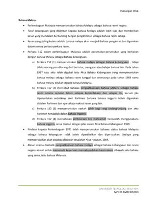 Hubungan Etnik


Bahasa Melayu
   •   Perlembagaan Malaysia memperuntukan bahasa Melayu sebagai bahasa rasmi negara.
   •   Taraf kebangsaan yang diberikan kepada bahasa Melayu adalah lebih luas dan memberikan
       kesan yang mendalam berbanding dengan pengiktirafan sebagai bahasa rasmi sahaja.
   •   Kesan yang paling ketara adalah bahasa melayu akan menjadi bahasa pengantar dan digunakan
       dalam semua perkara-perkara rasmi.
   •   Perkara 152 dalam perlembagaan Malaysia adalah peruntukan-peruntukan yang berkaitan
       dengan bahasa Melayu sebagai bahasa kebangsaan.
          a) Perkara 152 (1) memperuntukan bahasa melayu sebagai bahasa kebangsaan , tetapi
                tidak seorang pun dilarang dari bertutur, mengajar atau belajar bahasa lain. Pada tahun
                1967 satu akta telah digubal iaitu Akta Bahasa Kebangsaan yang memperuntukan
                bahasa melayu sebagai bahasa rasmi tunggal dan seterusnya pada tahun 1969 nama
                bahasa melayu ditukar kepada bahasa Malaysia.
          b) Perkara 152 (2) menyebut bahawa penguatkuasaan bahasa Melayu sebagai bahasa
                rasmi selama sepuluh tahun selepas kemerdekaan dan selepas itu, kecuali jika
                diperuntukan sebaliknya oleh Parlimen bahawa bahasa Inggeris boleh digunakan
                didalam Parlimen dan apa sahaja maksud rasmi yang lain.
          c) Perkara 152 (3) memperuntukan naskah sahih bagi rang undang-undang dan akta
                Parlimen hendaklah dalam bahasa Inggeris.
          d) Perkara 152 (4) menyatakan perbicaraan kes mahkamah hendaklah menggunakana
                bahasa Inggeris, ianya disebut dengan jelas dalam Akta Bahasa Kebangsaan 1969.
   •   Pindaan kepada Perlembagaan 1971 telah memperuntukan bahawa status bahasa Malaysia
       sebagai bahasa kebangsaan tidak boleh dipertikaikan dan dipersoalkan. Sesiapa yang
       mempersoalkan akan didakwa dibawah kesalahan Akta Hasutan, 1984.
   •   Alasan utama disebalik penguatkuasaan bahasa melayu sebagai bahasa kebangsaan dan rasmi
       negara adalah untuk memenuhi keperluan menyatupadukan kaum-kaum dibawah satu bahasa
       yang sama, iaitu bahasa Malaysia.




                                                                     UNIVERSITI TEKNOLOGI MALAYSIA
                                                                                 MOHD AMRI BIN DIN
 