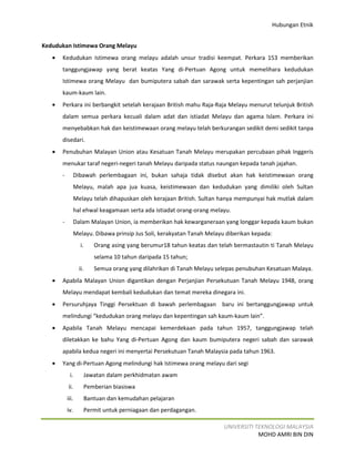 Hubungan Etnik


Kedudukan Istimewa Orang Melayu
   •   Kedudukan Istimewa orang melayu adalah unsur tradisi keempat. Perkara 153 memberikan
       tanggungjawap yang berat keatas Yang di-Pertuan Agong untuk memelihara kedudukan
       Istimewa orang Melayu dan bumiputera sabah dan sarawak serta kepentingan sah perjanjian
       kaum-kaum lain.
   •   Perkara ini berbangkit setelah kerajaan British mahu Raja-Raja Melayu menurut telunjuk British
       dalam semua perkara kecuali dalam adat dan istiadat Melayu dan agama Islam. Perkara ini
       menyebabkan hak dan keistimewaan orang melayu telah berkurangan sedikit demi sedikit tanpa
       disedari.
   •   Penubuhan Malayan Union atau Kesatuan Tanah Melayu merupakan percubaan pihak Inggeris
       menukar taraf negeri-negeri tanah Melayu daripada status naungan kepada tanah jajahan.
       -          Dibawah perlembagaan ini, bukan sahaja tidak disebut akan hak keistimewaan orang
                  Melayu, malah apa jua kuasa, keistimewaan dan kedudukan yang dimiliki oleh Sultan
                  Melayu telah dihapuskan oleh kerajaan British. Sultan hanya mempunyai hak mutlak dalam
                  hal ehwal keagamaan serta ada istiadat orang-orang melayu.
       -          Dalam Malayan Union, ia memberikan hak kewarganeraan yang longgar kepada kaum bukan
                  Melayu. Dibawa prinsip Jus Soli, kerakyatan Tanah Melayu diberikan kepada:
                    i.    Orang asing yang berumur18 tahun keatas dan telah bermastautin ti Tanah Melayu
                          selama 10 tahun daripada 15 tahun;
                    ii.   Semua orang yang dilahrikan di Tanah Melayu selepas penubuhan Kesatuan Malaya.
   •   Apabila Malayan Union digantikan dengan Perjanjian Persekutuan Tanah Melayu 1948, orang
       Melayu mendapat kembali kedudukan dan temat mereka dinegara ini.
   •   Persuruhjaya Tinggi Persektuan di bawah perlembagaan baru ini bertanggungjawap untuk
       melindungi “kedudukan orang melayu dan kepentingan sah kaum-kaum lain”.
   •   Apabila Tanah Melayu mencapai kemerdekaan pada tahun 1957, tanggungjawap telah
       diletakkan ke bahu Yang di-Pertuan Agong dan kaum bumiputera negeri sabah dan sarawak
       apabila kedua negeri ini menyertai Persekutuan Tanah Malaysia pada tahun 1963.
   •   Yang di-Pertuan Agong melindungi hak Istimewa orang melayu dari segi
            i.        Jawatan dalam perkhidmatan awam
           ii.        Pemberian biasiswa
           iii.       Bantuan dan kemudahan pelajaran
           iv.        Permit untuk perniagaan dan perdagangan.

                                                                          UNIVERSITI TEKNOLOGI MALAYSIA
                                                                                      MOHD AMRI BIN DIN
 