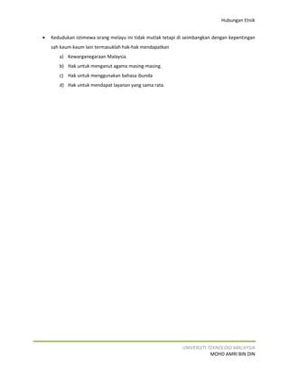 Hubungan Etnik


•   Kedudukan istimewa orang melayu ini tidak mutlak tetapi di seimbangkan dengan kepentingan
    sah kaum-kaum lain termasuklah hak-hak mendapatkan
       a) Kewarganegaraan Malaysia.
       b) Hak untuk menganut agama masing-masing.
       c) Hak untuk menggunakan bahasa ibunda
       d) Hak untuk mendapat layanan yang sama rata.




                                                             UNIVERSITI TEKNOLOGI MALAYSIA
                                                                         MOHD AMRI BIN DIN
 