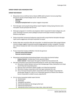 Hubungan Etnik


KONSEP-KONSEP ASAS HUBUNGAN ETNIK

KONSEP MASYARAKAT

   •   Masyarakat menurut definasi Kamus Dewan (2005) ialah kumpulan manusia yang hidup
       bersama di sesuatu tempat dengan aturan dan cara tertentu.
       - Masyarakat
       - Keluarga
       - Kumpulan-kumpulan kecil merupakan anggota masyarakat

   •   Pola hubungan sosial yang berulang sifatnya seperti kegiatan rotong royong, bersama-sama
       merayakan sesuatu perayaan dan lain-lain.

   •   Kekerapan pergaulan ini membina satu kepaduan dalam masyarakat tersebut sebagai satu unit
       sosial. (hubungan harmonis antara pelbagai kumpulan etnik dapat membina masyarakat
       Malaysia yang teguh.)

   •   Setiap masyarakat mempunyai budayanya yang tersendiri yang terbentuk daripada hubungan
       rapat sesama anggotanya semenjak masyarakat itu wujud.

   •   Budaya tidak akan wujud jika tidak ada masyarakat, ini adalah berasaskan fakta sejagat bahawa
       manusia sebagai anggota masyarakat yang bertanggungjawab mecipta, mengubah, menokok
       dan melestari budaya dan telah menurunkan daripada generasi kepada generasi untuk jutaan
       tahun.

   •   Proses mewariskan budaya melibatkan interaksi dua generasi
       - Generasi menurunkan budaya
       - Generasi menerima budaya

   •   Masyarakat yang berbudaya berkembang dengan menurunkan dua bentuk budaya
           - Budaya metarial – tembok besar china, pyramid di Mesir
           - Bukan metarial – kepercayaan dan agama, falsafah dan kesusasteraan dll.
   •   Kita perlu memahami secara jelas konsep Masyarakat itu sendiri atas sebab-sebab berikut:
           a) Memahami hakikat bahawa manusia, demi kelangsungan hidup, tiada pilihan lain tetapi
               untuk hidup bermasyarakat;justeru
           b) Manusia mesti memahami sebaik mungkin cara hidup bermasyarakat.
           c) Memahami budaya masyarakat sendiri dan juga masyarakat lain; dan
           d) Terus memupuk kerjasama dalam masyarakat sendiri dan dengan masyarakat lain.
               Sehubungan dengan itu, sifat ciri-ciri masyarakat juga perlu di ketahui dan difahami
               kerana masyarakat itu adalah sesuatu yang dinamik.

   •   Ciri-ciri utama masyarakat adalah seperti berikut
             a) Berkelompok
             b) Berbudaya
             c) Mengalami perubahan
             d) Berinteraksi (dalaman dan dengan pihak luar)
             e) Mempunyai kepimpinan
             f) Mempunyai aturan sosial (susun lapis, kelas, status dan kasta)

                                                                     UNIVERSITI TEKNOLOGI MALAYSIA
                                                                                 MOHD AMRI BIN DIN
 