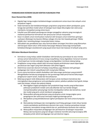 Hubungan Etnik


PEMBANGUNAN EKONOMI DALAM KONTEKS HUBUNGAN ETNIK

Dasar Ekonomi Baru (DEB)

   •   Digubal bagi mengurangkan ketidakseimbagan sosioekonomi antara kaum dan wilayah untuk
       perpaduan negara.
   •   Kadar kemiskinan dan ketidakseimbangan yang ketara yang ketara dalam pendapatan, guna
       tenaga dan pemilikan modal saham di kalangan kaum dapat dikurangkan dan seterusnya
       membantu merapatkan jurang antara kaum.
   •   Falsafah asas DEB adalah pembangunan dengan pengagihan saksama yang merangkumi
       matlamat pembasmian kemiskinan dan penyusunan semula masyarakat.
   •   Dasar ini adalah untuk merelisasikan matlamat oleh kerajaan untuk melahirkan golongan
       usahawan dikalangan bumiputera Melayu sebagai citra dan ikon kepada golongan ‘Malay
       Middle class’ setanding dengan masyarakat bukan melayu.
   •   DEB adalah satu pendekatan baru atau formula dalam rancangan lima tahun yang dilancarkan
       oleh kerajaan dalam tahun 1970 melalui Rancangan Malaysia kedua bagi memperbaiki
       ketidakseimbangan sesoiekonomi yang wujud antara kaum dan kawasan di wilayah yang sama.

DEB dalam Membasmi Kemiskinan

   •   Kemiskinan orang melayu adalah disebabkan oleh berlakunya penindasan ke atas mereka
       semasa zaman kolonialisme di mana orang-orang Melayu hanya digalakkan menanam tanaman
       untuk keperluan mereka sedangkan bangsa asing digalakkan membuka ladang-ladang.
   •   Penglibatan orang melayu adalah lebih tertumpu kepada perkhidmatan awam diperingkat
       persekutuan dan negeri yang telah dikhaskan oleh pihak Inggeris.
   •   Diskriminasi sosial dan ekonomi terhadap orang Melayu juga dilakukan oleh golongan
       pedagangan dan industri yang dikawal oleh orang bukan Melayu.
   •   Punca utama kemiskinan adalah disebabkan oleh kekurangan perkerjaan yang produktif.
       Mengakibatkan berlakunya penganguran dan gunatenaga tidak penuh kerana kekurangan
       pengeluaran seperti tanah, modal dan keusahawanan.
   •   Beberapa program telah dilaksanakan oleh kerajaan untuk membasmi kemiskinan dan
       meningkatkan daya pengeluaran serta pendapatan petani, pekebun-pekebun kecil getah, kelapa
       sawit dan kelapa, nelayan dan pekerja ladang.
           a) Meninggikan tingkat pendapatan dan produktiviti bagi mereka yang terlibat dalam
               pekerjaan produktiviti rendah sama ada dibandar dan luar bandar dengan
               memperbanyakkan peluang bagi mereka mendapatkan latihan dan kemahiran, tanah
               dan modal yang perlu untuk membasmi penganguran.
           b) Mewujudkan peluang perkerjaan yang secukupnya untuk mengurangkan paras
               penganguran dan seterusnya mencapai tingkat gunatenaga penuh.
           c) Merapatkan jurang ketidaksetaraan agihan pendapatan dan harta antara kumpulan
               etnik.
           d) Memodenkan kehidupan dan meningkatkan taraf hidup golongan miskin diluar bandar
               melalui pembekalan perkhidmatan ekonomi dan sosial, misalnya penyediaan tempat
               kediaman, kemudahan tenaga elektrik dan air, perkhidmatan kesihatan dan reakriasi.
           e) Mewujudkan masyarakat perdagangan dan perindustrian di kalangan masyarakat
               Melayu dan bumiputera yang lain dengan matlamat memiliki sekurang-kurangnya 30%
               daripada jumlah aktiviti perdagangan dan perindutrian negara.


                                                                 UNIVERSITI TEKNOLOGI MALAYSIA
                                                                             MOHD AMRI BIN DIN
 
