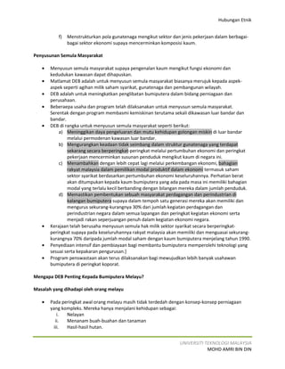 Hubungan Etnik


          f)   Menstrukturkan pola gunatenaga mengikut sektor dan jenis pekerjaan dalam berbagai-
               bagai sektor ekonomi supaya mencerminkan komposisi kaum.

Penyusunan Semula Masyarakat

   •   Menyusun semula masyarakat supaya pengenalan kaum mengikut fungsi ekonomi dan
       kedudukan kawasan dapat dihapuskan.
   •   Matlamat DEB adalah untuk menyusun semula masyarakat biasanya merujuk kepada aspek-
       aspek seperti agihan milik saham syarikat, gunatenaga dan pembangunan wilayah.
   •   DEB adalah untuk meningkatkan penglibatan bumiputera dalam bidang perniagaan dan
       perusahaan.
   •   Beberaepa usaha dan program telah dilaksanakan untuk menyusun semula masyarakat.
       Serentak dengan program membasmi kemiskinan terutama sekali dikawasan luar bandar dan
       bandar.
   •   DEB di rangka untuk menyusun semula masyarakat seperti berikut:
           a) Meninggikan daya pengeluaran dan mutu kehidupan golongan miskin di luar bandar
               melalui permodenan kawasan luar bandar.
           b) Mengurangkan keadaan tidak seimbang dalam struktur gunatenaga yang terdapat
               sekarang secara berperingkat-peringkat melalui pertumbuhan ekonomi dan peringkat
               pekerjaan mencerminkan susunan penduduk mengikut kaum di negara ini.
           c) Menambahkan dengan lebih cepat lagi melalui perkembangan ekonomi, bahagian
               rakyat malaysia dalam pemilikan modal produktif dalam ekonomi termasuk saham
               sektor syarikat berdasarkan pertumbuhan ekonomi keseluruhannya. Perhatian berat
               akan ditumpukan kepada kaum bumiputera yang ada pada masa ini memiliki bahagian
               modal yang terlalu kecil berbanding dengan bilangan mereka dalam jumlah penduduk.
           d) Memastikan pembentukan sebuah masyarakat perdagangan dan perindustrian di
               kalangan bumiputera supaya dalam tempoh satu generasi mereka akan memiliki dan
               mengurus sekurang-kurangnya 30% dari jumlah kegiatan perdagangan dan
               perindustrian negara dalam semua lapangan dan peringkat kegiatan ekonomi serta
               menjadi rakan seperjuangan penuh dalam kegiatan ekonomi negara.
   •   Kerajaan telah berusaha menyusun semula hak milik sektor syarikat secara berperingkat-
       peringkat supaya pada keseluruhannya rakyat malaysia akan memiliki dan menguasai sekurang-
       kurangnya 70% daripada jumlah modal saham dengan kaum bumiputera menjelang tahun 1990.
   •   Penyediaan intensif dan pembiayaan bagi membantu bumiputera memperolehi teknologi yang
       sesuai serta kepakaran pengurusan.]
   •   Program penswastaan akan terus dilaksanakan bagi mewujudkan lebih banyak usahawan
       bumiputera di peringkat koporat.

Mengapa DEB Penting Kepada Bumiputera Melayu?

Masalah yang dihadapi oleh orang melayu

   •   Pada peringkat awal orang melayu masih tidak terdedah dengan konsep-konsep perniagaan
       yang kompleks. Mereka hanya menjalani kehidupan sebagai:
          i.  Nelayan
         ii.  Menanam buah-buahan dan tanaman
        iii.  Hasil-hasil hutan.


                                                                 UNIVERSITI TEKNOLOGI MALAYSIA
                                                                             MOHD AMRI BIN DIN
 