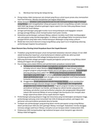 Hubungan Etnik


        iv.   Membuat ikan kering dan kelapa kering.

   •   Orang melayu tidak mempunyai satu tempat yang khusus untuk tujuan proses atau memasarkan
       hasil-hasil keluaran. Mereka menjalankan perniagaan ditepi jalan.
   •   Akibat daripada ketiadaan usaha yang berterusan ke arah memupuk budaya niaga di kalangan
       orang Melayu telah mengakibatkan tahap pencapaian ekonomi orang Melayu semakin merosot,
       lebih-lebih lagi dengan kehadiran golongan migran seperti Cina dan India yang dibawa masuk
       oleh British ke Tanah Melayu.
   •   Jaringan perhubungan yang agak mundur turut menyumbang ke arah kegagalan network
       peniaga-peniaga Melayu untuk memperluaskan hasil jualan mereka.
   •   Kedudukan perkembangan usahawan Melayu sebelum merdeka masih tidak membayangkan
       satu pencapaian yang memberangsangkan. Ini didasari oleh pelbagai faktor terutamanya dasar
       penjajah British yang tidak mahu melihat kemajuan dikalangan orang melayu pribumi.
   •   Modal dan Instrument ekonomi orang-orang Melayu yang rapuh turut menghalang sebarang
       perkembangan kegiatan keusahawanan.

Dasar Ekonomi Baru Penting Untuk Perpaduan Kaum Dari Aspek Ekonomi

   •   Tindakkan yang diambil kerajaan untuk memperbaiki kedudukan ekonomi selepas 13 mei 1969
       adalah berdasarkan keperluan untuk berkempromi didalam politik dan akhirnya telah
       mendorong pembentukan DEB sebagai lambang ekonomi politik.
   •   DEB yang bertindak sebagai pemangkin kepada peningkatan penyertaan orang Melayu dalam
       bidang perniagaan dan perdagangan.
   •   Dua strategi utama dalam DEB ke arah pembentukan perpaduan nasional ialah:
            a) Pembasmian kemiskinan dengan meningkatkan pendapatan dan peluang pekerjaan
               terhadap seluruh rakyat Malaysia tanpa mengira kaum. Ini dapat dicapai melalui
               program-program yang dirangka kepada seluruh peringkat produktiviti. Perkembangan
               peluang-peluang antara sektor dan aktiviti yang mempunyai produktiviti rendah
               keperingkat yang lebih tinggi di samping peruntukan yang lebih meluas terutamanya
               dalam perkhidmatan sosial telah dirangka untuk meningkatkan taraf hidup kumpulan-
               kumpulan yang berpendapatan rendah.
            b) Penggandaan proses penyusunan semula masyarakat Melayu untuk membetulkan
               ketidakseimbangan ekonomi dengan harapan mengurangkan dan mengetepikan
               pengenalan kaum melalui fungsi ekonomi. Program-program tersebut termasuklah
               pemodenan kehidupan luar bandar, pembangunan aktiviti bandar yang pesat dan
               seimbang, penubuhan pusat pertumbuhan yang baru dan pengwujudan Masyarakat
               industri dan komersial Melayu di semua kategori dan bumiputera lain menjadi rakan
               kongsi sepenuhnya dalam semua aspek ekonomi negara.
   •   Perkembangan peluang pelajaran tinggi dan kerja-kerja yang mendatangkan pendapatan tinggi,
       perkembangan peluang untuk menambah hak milik di bidang perusahaan, perniagaan dan
       pertanian serta pemindahan penduduk desa ke bandar.
   •   Terdapat satu perkembangan yang penting dalam menilai pencapaian orang-orang Melayu
       dalam perlaksanaan DEB iaitu lahir golongan Melayu menengah. Kedudukan mereka dianggap
       istimewa sebagai wakil kaum Melayu menyahut seruan kerajaan dalam melaksanakan DEB.
   •   Pelaksanaan DEB memperkuatkan lagi matlamat kerajaan untuk menjamin agar ekonomi
       Melayu tidak ketinggalan.



                                                                 UNIVERSITI TEKNOLOGI MALAYSIA
                                                                             MOHD AMRI BIN DIN
 