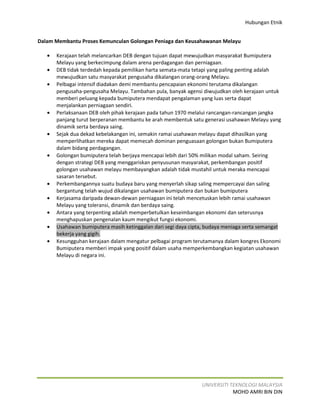 Hubungan Etnik


Dalam Membantu Proses Kemunculan Golongan Peniaga dan Keusahawanan Melayu

   •   Kerajaan telah melancarkan DEB dengan tujuan dapat mewujudkan masyarakat Bumiputera
       Melayu yang berkecimpung dalam arena perdagangan dan perniagaan.
   •   DEB tidak terdedah kepada pemilikan harta semata-mata tetapi yang paling penting adalah
       mewujudkan satu masyarakat pengusaha dikalangan orang-orang Melayu.
   •   Pelbagai intensif diadakan demi membantu pencapaian ekonomi terutama dikalangan
       pengusaha-pengusaha Melayu. Tambahan pula, banyak agensi diwujudkan oleh kerajaan untuk
       memberi peluang kepada bumiputera mendapat pengalaman yang luas serta dapat
       menjalankan perniagaan sendiri.
   •   Perlaksanaan DEB oleh pihak kerajaan pada tahun 1970 melalui rancangan-rancangan jangka
       panjang turut berperanan membantu ke arah membentuk satu generasi usahawan Melayu yang
       dinamik serta berdaya saing.
   •   Sejak dua dekad kebelakangan ini, semakin ramai usahawan melayu dapat dihasilkan yang
       memperlihatkan mereka dapat memecah dominan penguasaan golongan bukan Bumiputera
       dalam bidang perdagangan.
   •   Golongan bumiputera telah berjaya mencapai lebih dari 50% milikan modal saham. Seiring
       dengan strategi DEB yang menggariskan penyusunan masyarakat, perkembangan positif
       golongan usahawan melayu membayangkan adalah tidak mustahil untuk meraka mencapai
       sasaran tersebut.
   •   Perkembangannya suatu budaya baru yang menyerlah sikap saling mempercayai dan saling
       bergantung telah wujud dikalangan usahawan bumiputera dan bukan bumiputera
   •   Kerjasama daripada dewan-dewan perniagaan ini telah mencetuskan lebih ramai usahawan
       Melayu yang toleransi, dinamik dan berdaya saing.
   •   Antara yang terpenting adalah memperbetulkan keseimbangan ekonomi dan seterusnya
       menghapuskan pengenalan kaum mengikut fungsi ekonomi.
   •   Usahawan bumiputera masih ketinggalan dari segi daya cipta, budaya meniaga serta semangat
       bekerja yang gigih.
   •   Kesungguhan kerajaan dalam mengatur pelbagai program terutamanya dalam kongres Ekonomi
       Bumiputera memberi impak yang positif dalam usaha memperkembangkan kegiatan usahawan
       Melayu di negara ini.




                                                                UNIVERSITI TEKNOLOGI MALAYSIA
                                                                            MOHD AMRI BIN DIN
 