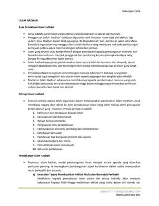 Hubungan Etnik


ISLAM HADHARI

Asas Pemikiran Islam Hadhari

   •   Ianya adalah ajaran Islam yang sebenar yang berpaksikan Al-Quran dan Sunnah.
   •   Penggunaan istilah ‘hadhari’ telahpun digunakan oleh ilmuwan Islam sejak dari dahulu lagi
       seperti Ibnu Khaldun dalam kitab agungnya ‘Al-Muqaddimah’ dan pemikir al-jazair iaitu Malik
       Bannabi yang cenderung menggunakan Istilah Hadhara yang membawa maksud keseimbangan
       kemajuan antara aspek material dengan akhlak dan spritual.
   •   Islam yang syumul atau komprehensif dengan penekanan kepada pembangunan ekonomi dan
       tamadun menyeluruh- menjadi penggerak dan pendorong kepada peningkatan daya saing
       bangsa Melayu dan umat Islam amnya.
   •   Islam hadhari merupakan perlaksanakan Islam secara lebih bertamadun dan dinamik, sesuai
       dengan kebangkitan ilmu dan teknologi terkini, tanpa membelakangi asas akhidah yang amat
       unik.
   •   Perubahan dalam mengikuti perkembangan manusia tidak beerti bahawa orang Islam
       seharusnya juga mengubah asas ajaran Islam seperti pegangan dan penghayatan akhidah.
   •   Matlamat Islam Hadhari seharusnya memfokusnya kepada pembentukan manusia yang utuh
       fizikal dan spritualnya serta berkemampuan tinggi dalam menggunakan minda dan pemikiran
       untuk kesejahteraan dunia dan akhirat.

Prinsip Islam Hadhari

   •   Sepuluh prinsip utama telah digariskan dalam melaksanakan pendekatan Islam Hadhari untuk
       membawa negara dan rakyat ke arah perlaksanaan Islam yang lebih meluas demi pencapaian
       ketamadunan yang mampan. Prinsip-prinsip ini adalah
           1. Keimanan dan ketakwaan kepada Allah
           2. Kerajaan adil dan beramanah
           3. Rakyat berjiwa merdeka
           4. Penguasaan ilmu pengetahuan
           5. Pembangunan ekonomi seimbang dan komprehensif
           6. Kehidupan berkualiti
           7. Pembelaan hak kumpulan minoriti dan wanita
           8. Keutuhan budaya dan moral
           9. Pemuliharaan alam semula jadi
           10. Kekuatan pertahanan

Pendekatan Islam Hadhari

   •   Menerusi Islam hadhar, modal pembangunan insan menjadi antara agenda yang diberikan
       perhatian penting. Ia merangkumi pembangunan aspek kerohanian dalam usaha mewujudkan
       insan berkualiti dan dinamik.
           a) Iman dan Taqwa Membuahkan Akhlak Mulia dan Berwatak Perihatin
               Penekanan kepada penyuburan iman dalam diri setiap individu akan menjana
               ketakwaan kepada Allah hingga melahirkan akhlak yang mulia dalam diri indvidu itu.


                                                                  UNIVERSITI TEKNOLOGI MALAYSIA
                                                                              MOHD AMRI BIN DIN
 
