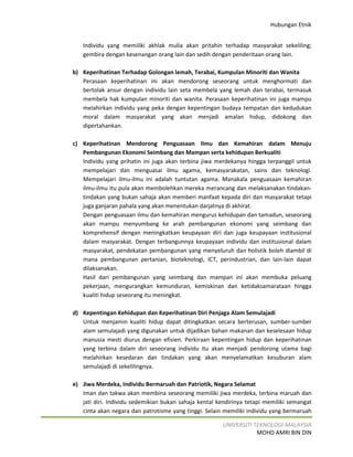 Hubungan Etnik


   Individu yang memiliki akhlak mulia akan pritahin terhadap masyarakat sekeliling;
   gembira dengan kesenangan orang lain dan sedih dengan penderitaan orang lain.

b) Keperihatinan Terhadap Golongan lemah, Terabai, Kumpulan Minoriti dan Wanita
   Perasaan keperihatinan ini akan mendorong seseorang untuk menghormati dan
   bertolak ansur dengan individu lain seta membela yang lemah dan terabai, termasuk
   membela hak kumpulan minoriti dan wanita. Perasaan keperihatinan ini juga mampu
   melahirkan individu yang peka dengan kepentingan budaya tempatan dan kedudukan
   moral dalam masyarakat yang akan menjadi amalan hidup, didokong dan
   dipertahankan.

c) Keperihatinan Mendorong Penguasaan Ilmu dan Kemahiran dalam Menuju
   Pembangunan Ekonomi Seimbang dan Mampan serta kehidupan Berkualiti
   Individu yang prihatin ini juga akan terbina jiwa merdekanya hingga terpanggil untuk
   mempelajari dan menguasai ilmu agama, kemasyarakatan, sains dan teknologi.
   Mempelajari ilmu-ilmu ini adalah tuntutan agama. Manakala penguasaan kemahiran
   ilmu-ilmu itu pula akan membolehkan mereka merancang dan melaksanakan tindakan-
   tindakan yang bukan sahaja akan memberi manfaat kepada diri dan masyarakat tetapi
   juga ganjaran pahala yang akan menentukan darjatnya di akhirat.
   Dengan penguasaan ilmu dan kemahiran mengurus kehidupan dan tamadun, seseorang
   akan mampu menyumbang ke arah pembangunan ekonomi yang seimbang dan
   komprehensif dengan meningkatkan keupayaan diri dan juga keupayaan institusional
   dalam masyarakat. Dengan terbangunnya keupayaan individu dan institusional dalam
   masyarakat, pendekatan pembangunan yang menyeluruh dan holistik boleh diambil di
   mana pembangunan pertanian, bioteknologi, ICT, perindustrian, dan lain-lain dapat
   dilaksanakan.
   Hasil dari pembangunan yang seimbang dan mampan ini akan membuka peluang
   pekerjaan, mengurangkan kemunduran, kemiskinan dan ketidaksamarataan hingga
   kualiti hidup seseorang itu meningkat.

d) Kepentingan Kehidupan dan Keperihatinan Diri Penjaga Alam Semulajadi
   Untuk menjamin kualiti hidup dapat ditingkatkan secara berterusan, sumber-sumber
   alam semulajadi yang digunakan untuk dijadikan bahan makanan dan keselesaan hidup
   manusia mesti diurus dengan efisien. Perkiraan kepentingan hidup dan keperihatinan
   yang terbina dalam diri seseorang individu itu akan menjadi pendorong utama bagi
   melahirkan kesedaran dan tindakan yang akan menyelamatkan kesuburan alam
   semulajadi di sekelilingnya.

e) Jiwa Merdeka, Individu Bermaruah dan Patriotik, Negara Selamat
   Iman dan takwa akan membina seseorang memiliki jiwa merdeka, terbina maruah dan
   jati diri. Individu sedemikian bukan sahaja kental kendirinya tetapi memiliki semangat
   cinta akan negara dan patrotisme yang tinggi. Selain memiliki individu yang bermaruah

                                                       UNIVERSITI TEKNOLOGI MALAYSIA
                                                                   MOHD AMRI BIN DIN
 