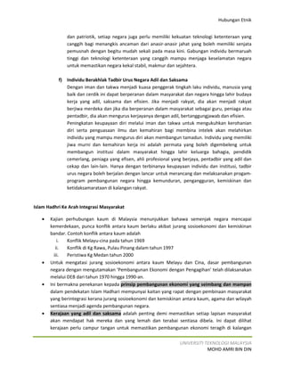 Hubungan Etnik


                dan patriotik, setiap negara juga perlu memiliki kekuatan teknologi ketenteraan yang
                canggih bagi menangkis ancaman dari anasir-anasir jahat yang boleh memiliki senjata
                pemusnah dengan begitu mudah sekali pada masa kini. Gabungan individu bermaruah
                tinggi dan teknologi ketenteraan yang canggih mampu menjaga keselamatan negara
                untuk memastikan negara kekal stabil, makmur dan sejahtera.

           f)   Individu Berakhlak Tadbir Urus Negara Adil dan Saksama
                Dengan iman dan takwa menjadi kuasa penggerak tingkah laku individu, manusia yang
                baik dan cerdik ini dapat berperanan dalam masyarakat dan negara hingga lahir budaya
                kerja yang adil, saksama dan efisien. Jika menjadi rakyat, dia akan menjadi rakyat
                berjiwa merdeka dan jika dia berperanan dalam masyarakat sebagai guru, peniaga atau
                pentadbir, dia akan mengurus kerjayanya dengan adil, bertanggungjawab dan efisien.
                Peningkatan keupayaan diri melalui iman dan takwa untuk mengukuhkan kerohanian
                diri serta penguasaan ilmu dan kemahiran bagi membina intelek akan melahirkan
                individu yang mampu mengurus diri akan membangun tamadun. Individu yang memiliki
                jiwa murni dan kemahiran kerja ini adalah permata yang boleh digembeleng untuk
                membangun institusi dalam masyarakat hingga lahir keluarga bahagia, pendidik
                cemerlang, peniaga yang efisen, ahli profesional yang berjaya, pentadbir yang adil dan
                cekap dan lain-lain. Hanya dengan terbinanya keupayaan individu dan institusi, tadbir
                urus negara boleh berjalan dengan lancar untuk merancang dan melaksanakan progam-
                program pembangunan negara hingga kemunduran, pengangguran, kemiskinan dan
                ketidaksamarataan di kalangan rakyat.


Islam Hadhri Ke Arah Integrasi Masyarakat

   •   Kajian perhubungan kaum di Malaysia menunjukkan bahawa semenjak negara mencapai
       kemerdekaan, punca konflik antara kaum berlaku akibat jurang sosioekonomi dan kemiskinan
       bandar. Contoh konflik antara kaum adalah
           i.  Konflik Melayu-cina pada tahun 1969
          ii.  Konflik di Kg Rawa, Pulau Pinang dalam tahun 1997
         iii.  Peristiwa Kg Medan tahun 2000
   •   Untuk mengatasi jurang sosioekonomi antara kaum Melayu dan Cina, dasar pembangunan
       negara dengan mengutamakan ‘Pembangunan Ekonomi dengan Pengagihan’ telah dilaksanakan
       melalui DEB dari tahun 1970 hingga 1990-an.
   •   Ini bermakna penekanan kepada prinsip pembangunan ekonomi yang seimbang dan mampan
       dalam pendekatan Islam Hadhari mempunyai kaitan yang rapat dengan pembinaan masyarakat
       yang berintegrasi kerana jurang sosioekonomi dan kemiskinan antara kaum, agama dan wilayah
       sentiasa menjadi agenda pembangunan negara.
   •   Kerajaan yang adil dan saksama adalah penting demi memastikan setiap lapisan masyarakat
       akan mendapat hak mereka dan yang lemah dan terabai sentiasa dibela. Ini dapat dilihat
       kerajaan perlu campur tangan untuk memastikan pembangunan ekonomi teragih di kalangan

                                                                    UNIVERSITI TEKNOLOGI MALAYSIA
                                                                                MOHD AMRI BIN DIN
 