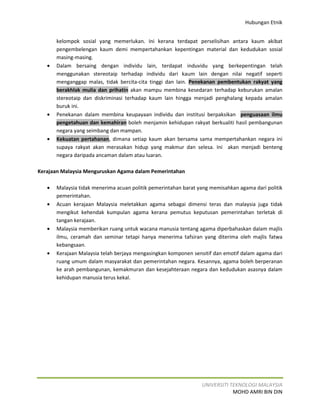 Hubungan Etnik


       kelompok sosial yang memerlukan. Ini kerana terdapat perselisihan antara kaum akibat
       pengembelengan kaum demi mempertahankan kepentingan material dan kedudukan sosial
       masing-masing.
   •   Dalam bersaing dengan individu lain, terdapat induvidu yang berkepentingan telah
       menggunakan stereotaip terhadap individu dari kaum lain dengan nilai negatif seperti
       menganggap malas, tidak bercita-cita tinggi dan lain. Penekanan pembentukan rakyat yang
       berakhlak mulia dan prihatin akan mampu membina kesedaran terhadap keburukan amalan
       stereotaip dan diskriminasi terhadap kaum lain hingga menjadi penghalang kepada amalan
       buruk ini.
   •   Penekanan dalam membina keupayaan individu dan institusi berpaksikan penguasaan ilmu
       pengetahuan dan kemahiran boleh menjamin kehidupan rakyat berkualiti hasil pembangunan
       negara yang seimbang dan mampan.
   •   Kekuatan pertahanan, dimana setiap kaum akan bersama sama mempertahankan negara ini
       supaya rakyat akan merasakan hidup yang makmur dan selesa. Ini akan menjadi benteng
       negara daripada ancaman dalam atau luaran.

Kerajaan Malaysia Menguruskan Agama dalam Pemerintahan

   •   Malaysia tidak menerima acuan politik pemerintahan barat yang memisahkan agama dari politik
       pemerintahan.
   •   Acuan kerajaan Malaysia meletakkan agama sebagai dimensi teras dan malaysia juga tidak
       mengikut kehendak kumpulan agama kerana pemutus keputusan pemerintahan terletak di
       tangan kerajaan.
   •   Malaysia memberikan ruang untuk wacana manusia tentang agama diperbahaskan dalam majlis
       ilmu, ceramah dan seminar tetapi hanya menerima tafsiran yang diterima oleh majlis fatwa
       kebangsaan.
   •   Kerajaan Malaysia telah berjaya mengasingkan komponen sensitif dan emotif dalam agama dari
       ruang umum dalam masyarakat dan pemerintahan negara. Kesannya, agama boleh berperanan
       ke arah pembangunan, kemakmuran dan kesejahteraan negara dan kedudukan asasnya dalam
       kehidupan manusia terus kekal.




                                                                 UNIVERSITI TEKNOLOGI MALAYSIA
                                                                             MOHD AMRI BIN DIN
 
