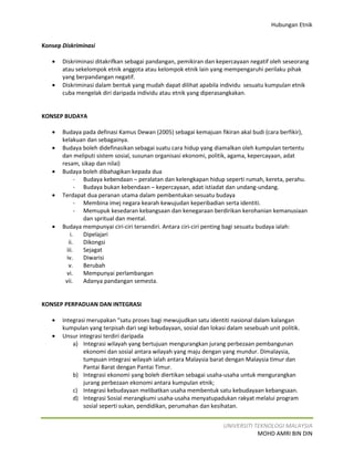 Hubungan Etnik


Konsep Diskriminasi

   •   Diskriminasi ditakrifkan sebagai pandangan, pemikiran dan kepercayaan negatif oleh seseorang
       atau sekelompok etnik anggota atau kelompok etnik lain yang mempengaruhi perilaku pihak
       yang berpandangan negatif.
   •   Diskriminasi dalam bentuk yang mudah dapat dilihat apabila individu sesuatu kumpulan etnik
       cuba mengelak diri daripada individu atau etnik yang diperasangkakan.


KONSEP BUDAYA

   •   Budaya pada definasi Kamus Dewan (2005) sebagai kemajuan fikiran akal budi (cara berfikir),
       kelakuan dan sebagainya.
   •   Budaya boleh didefinasikan sebagai suatu cara hidup yang diamalkan oleh kumpulan tertentu
       dan meliputi sistem sosial, susunan organisasi ekonomi, politik, agama, kepercayaan, adat
       resam, sikap dan nilai)
   •   Budaya boleh dibahagikan kepada dua
              - Budaya kebendaan – peralatan dan kelengkapan hidup seperti rumah, kereta, perahu.
              - Budaya bukan kebendaan – kepercayaan, adat istiadat dan undang-undang.
   •   Terdapat dua peranan utama dalam pembentukan sesuatu budaya
             - Membina imej negara kearah kewujudan keperibadian serta identiti.
             - Memupuk kesedaran kebangsaan dan kenegaraan berdirikan kerohanian kemanusiaan
                dan spritual dan mental.
   •   Budaya mempunyai ciri-ciri tersendiri. Antara ciri-ciri penting bagi sesuatu budaya ialah:
           i.   Dipelajari
          ii.   Dikongsi
         iii.   Sejagat
         iv.    Diwarisi
          v.    Berubah
         vi.    Mempunyai perlambangan
        vii.    Adanya pandangan semesta.


KONSEP PERPADUAN DAN INTEGRASI

   •   Integrasi merupakan “satu proses bagi mewujudkan satu identiti nasional dalam kalangan
       kumpulan yang terpisah dari segi kebudayaan, sosial dan lokasi dalam sesebuah unit politik.
   •   Unsur integrasi terdiri daripada
           a) Integrasi wilayah yang bertujuan mengurangkan jurang perbezaan pembangunan
               ekonomi dan sosial antara wilayah yang maju dengan yang mundur. Dimalaysia,
               tumpuan integrasi wilayah ialah antara Malaysia barat dengan Malaysia timur dan
               Pantai Barat dengan Pantai Timur.
           b) Integrasi ekonomi yang boleh diertikan sebagai usaha-usaha untuk mengurangkan
               jurang perbezaan ekonomi antara kumpulan etnik;
           c) Integrasi kebudayaan melibatkan usaha membentuk satu kebudayaan kebangsaan.
           d) Integrasi Sosial merangkumi usaha-usaha menyatupadukan rakyat melalui program
               sosial seperti sukan, pendidikan, perumahan dan kesihatan.


                                                                    UNIVERSITI TEKNOLOGI MALAYSIA
                                                                                MOHD AMRI BIN DIN
 