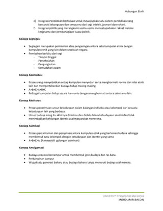 Hubungan Etnik


           e) Integrasi Pendidikan bertujuan untuk mewujudkan satu sistem pendidikan yang
              bercorak kebangsaan dan sempurna dari segi intelek, jasmani dan rohani.
           f) Integrasi politik yang merangkumi usaha-usaha menyatupadukan rakyat melalui
              kerjasama dan pembahagiaan kuasa politik.

Konsep Segregasi

   •   Segregasi merupakan pemisahan atau pengasingan antara satu kumpulan etnik dengan
       kumpulan etnik yang lain dalam sesebuah negara.
   •   Pemisahan berlaku dari segi
           - Tempat tinggal
           - Persekolahan
           - Pengangkutan
           - Kemudahan awam

Konsep Akomodasi

   •   Proses yang menyebabkan setiap kumpulan menyedari serta menghormati norma dan nilai etnik
       lain dan mempertahankan budaya hidup masing-masing.
   •   A+B+C=A+B+C
   •   Pelbagai kumpulan hidup secara harmonis dengan menghormati antara satu sama lain.

Konsep Akulturasi

   •   Proses penerimaan unsur kebudayaan dalam kalangan individu atau kelompok dari sesuatu
       kebudayaan lain yang berbeza.
   •   Unsur budaya asing itu akhirnya diterima dan diolah dalam kebudayaan sendiri dan tidak
       menyebabkan kehilangan identiti asal masyarakat menerima.

Konsep Asimilasi

   •   Proses percantuman dan penyatuan antara kumpulan etnik yang berlainan budaya sehingga
       membentuk satu kelompok dengan kebudayaan dan identiti yang sama
   •   A+B+C=A (A mewakili golongan dominan)

Konsep Amalgamasi

   •   Budaya atau ras bercampur untuk membentuk jenis budaya dan ras baru.
   •   Perkahwinan campur
   •   Wujud satu generasi baharu atau budaya baharu tanpa menuruti budaya asal mereka.




                                                                 UNIVERSITI TEKNOLOGI MALAYSIA
                                                                             MOHD AMRI BIN DIN
 