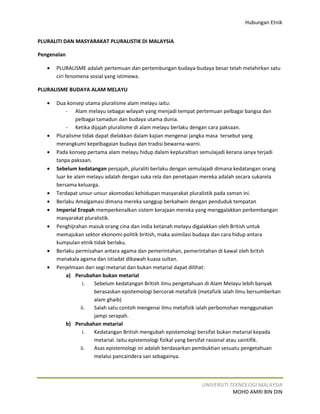 Hubungan Etnik


PLURALITI DAN MASYARAKAT PLURALISTIK DI MALAYSIA

Pengenalan

   •   PLURALISME adalah pertemuan dan pertembungan budaya-budaya besar telah melahirkan satu
       ciri fenomena sosial yang istimewa.

PLURALISME BUDAYA ALAM MELAYU

   •   Dua konsep utama pluralisme alam melayu iaitu:
           - Alam melayu sebagai wilayah yang menjadi tempat pertemuan pelbagai bangsa dan
                pelbagai tamadun dan budaya utama dunia.
           - Ketika dijajah pluralisme di alam melayu berlaku dengan cara paksaan.
   •   Pluralisme tidak dapat dielakkan dalam kajian mengenai jangka masa tersebut yang
       merangkumi kepelbagaian budaya dan tradisi bewarna-warni.
   •   Pada konsep pertama alam melayu hidup dalam kepluraltian semulajadi kerana ianya terjadi
       tanpa paksaan.
   •   Sebelum kedatangan penjajah, pluraliti berlaku dengan semulajadi dimana kedatangan orang
       luar ke alam melayu adalah dengan suka rela dan penetapan mereka adalah secara sukarela
       bersama keluarga.
   •   Terdapat unsur-unsur akomodasi kehidupan masyarakat pluralistik pada zaman ini.
   •   Berlaku Amalgamasi dimana mereka sanggup berkahwin dengan penduduk tempatan
   •   Imperial Eropah memperkenalkan sistem kerajaan mereka yang menggalakkan perkembangan
       masyarakat pluralistik.
   •   Penghijrahan masuk orang cina dan india ketanah melayu digalakkan oleh British untuk
       memajukan sektor ekonomi-politik british, maka asimilasi budaya dan cara hidup antara
       kumpulan etnik tidak berlaku.
   •   Berlaku permisahan antara agama dan pemerintahan, pemerintahan di kawal oleh britsh
       manakala agama dan istiadat dibawah kuasa sultan.
   •   Penjelmaan dari segi metarial dan bukan metarial dapat dilihat:
           a) Perubahan bukan metarial
                   i.  Sebelum kedatangan British ilmu pengetahuan di Alam Melayu lebih banyak
                       berasaskan epistemologi bercorak metafizik (metafizik ialah ilmu bersumberkan
                       alam ghaib)
                  ii.  Salah satu contoh mengenai ilmu metafizik ialah perbomohan menggunakan
                       jampi serapah.
           b) Perubahan metarial
                   i.  Kedatangan British mengubah epistemologi bersifat bukan metarial kepada
                       metarial. Iaitu epistemologi fizikal yang bersifat rasional atau saintifik.
                  ii.  Asas epistemologi ini adalah berdasarkan pembuktian sesuatu pengetahuan
                       melalui pancaindera san sebagainya.



                                                                   UNIVERSITI TEKNOLOGI MALAYSIA
                                                                               MOHD AMRI BIN DIN
 