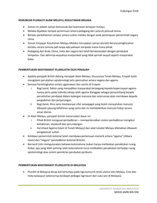 Hubungan Etnik


KEMUNCAK PLURALITI ALAM MELAYU; KESULTANAN MELAKA

   •   Zaman ini adalah zaman kemuncak dan keemasan kerajaan melayu.
   •   Melaka dijadikan tempat pertemuan antara pedagang dari seluruh pelusuk dunia.
   •   Berlaku perkahwinan campur antara sultan melaka dengan anak perempuan pemerintah negara
       china.
   •   Zaman Empayar Kesultanan Melayu Melaka merupakan zaman pluraliti kerana penghijrahan
       berlaku secara semula jadi tanpa ada paksaan daripada mana-mana pihak.
   •   Pedagang dari Arab, China, India dan negara lain telah berakomodasi dengan penduduk
       tempatan. Dan akhirnya wujudnya masyarakat yang tidak pernah wujud seperti masyarakat
       baba.


PEMBENTUKAN MASYARAKAT PLURALISTIK OLEH PENJAJAH

   •   Apabila penjajah British datang menjajah Alam Melayu, khususnya Tanah Melayu, Eropah telah
       mengalami perubahan epistemologi iaitu pemisahan antara negara dan agama.
   •   Semasa Pertelingkahan antara agamawan dan saintis di Eropah:
           i.    Bagi barat, faktor yang menjadikan masyarakat berpegang kepada kepercayaan agama
                 hanya perlu pada individu sahaja ialah agama dianggap sebagai penyumbang kepada
                 perselisihan pendapat dalam kalangan manusia dan seterusnya akan membawa kepada
                 pergaduhan dan perperangan.
          ii.    Bagi barat, ilmu sains mempunyai sifat sarwajagat yang boleh menyatukan manusia
                 dibawah payung kefahman yang sama dan ini membolehkan manusia hidup secara
                 aman damai.
   •   Di Alam Melayu, penjajah british meneruskan dasar ini:
           i.    Pihak British mengusai pentadbiran – memperkenalkan sistem pentadbiran mengikut
                 kehakiman, eksekutif dan perundangan.
          ii.    Hal ehwal Agama (Islam di Tanah Melayu) dan adat istiadat Melayu diletakkan dibawah
                 pengawasan sultan.
   •   Ketibaan pemerintah kolonial telah membawa pertemuan menarik antara “agama” (dibaca
       Islam) dan “negara” (pentadbiran kolonial British).
   •   Bernard Cohn mengutarakan bahawa kolonialisme bukan hanya melibatkan penaklukan ruang
       fizikal; apa yang lebih penting ialah kolonialisme turut melibatkan penaklukan terhadap ruang
       epistemologi atau sistem pemikiran penduduk peribumi.



PEMBENTUKAN MASYARAKAT PLURALISTIK DI MALAYSIA

   •   Pluraliti di Malaysia kerap kali tertumpu pada tiga komuniti etnik utama iaitu Melayu, Cina dan
       India walaupun sebenarnya terdapat pelbagai lagi kaum dan suku lain di Malaysia.



                                                                     UNIVERSITI TEKNOLOGI MALAYSIA
                                                                                 MOHD AMRI BIN DIN
 
