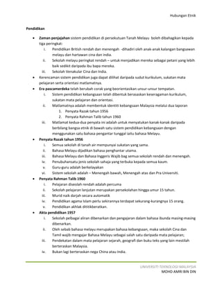 Hubungan Etnik


Pendidikan

   •   Zaman penjajahan sistem pendidikan di persekutuan Tanah Melayu boleh dibahagikan kepada
       tiga peringkat:
           i.   Pendidikan British rendah dan menengah -dihadiri oleh anak-anak kalangan bangsawan
                melayu dan hartawan cina dan india.
          ii.   Sekolah melayu peringkat rendah – untuk menjadikan mereka sebagai petani yang lebih
                baik sedikit daripada ibu bapa mereka.
         iii.   Sekolah Venakular Cina dan India.
   •   Kerencaman sistem pendidikan juga dapat dilihat daripada sudut kurikulum, sukatan mata
       pelajaran serta orientasi matlamatnya.
   •   Era pascamerdeka telah berubah corak yang beorientasikan unsur-unsur tempatan.
           i.   Sistem pendidikan kebangsaan telah dibentuk berasaskan keseragaman kurikulum,
                sukatan mata pelajaran dan orientasi.
          ii.   Matlamatnya adalah membentuk identiti kebangsaan Malaysia melalui dua laporan
                    1. Penyata Razak tahun 1956
                    2. Penyata Rahman Talib tahun 1960
         iii.   Matlamat kedua-dua penyata ini adalah untuk menyatukan kanak-kanak daripada
                berbilang bangsa etnik di bawah satu sistem pendidikan kebangsaan dengan
                menggunakan satu bahasa pengantar tunggal iaitu bahasa Melayu.
   •   Penyata Razak tahun 1956
           i.   Semua sekolah di tanah air mempunyai sukatan yang sama.
          ii.   Bahasa Melayu dijadikan bahasa penghantar utama.
         iii.   Bahasa Melayu dan Bahasa Inggeris Wajib bag semua sekolah rendah dan menengah.
         iv.    Penubuhansatu jenis sekolah sahaja yang terbuka kepada semua kaum.
          v.    Guru-guru adalah berkelayakan
         vi.    Sistem sekolah adalah – Menengah bawah, Menengah atas dan Pra Universiti.
   •   Penyata Rahman Talib 1960
           i.   Pelajaran diseolah rendah adalah percuma
          ii.   Sekolah pelajaran lanjutan merupakan persekolahan hingga umur 15 tahun.
         iii.   Murid naik darjah secara automatik
         iv.    Pendidikan agama Islam perlu sekirannya terdapat sekurang-kurangnya 15 orang.
          v.    Pendidikan akhlak dititikberatkan.
   •   Akta pendidikan 1957
           i.   Sekolah pelbagai aliran dibenarkan dan pengajaran dalam bahasa ibunda masing-masing
                dibenarkan.
          ii.   Oleh sebab bahasa melayu merupakan bahasa kebangsaan, maka sekolah Cina dan
                Tamil wajib mengajar Bahasa Melayu sebagai salah satu daripada mata pelajaran;
         iii.   Pendekatan dalam mata pelajaran sejarah, geografi dan buku teks yang lain mestilah
                berteraskan Malaysia.
         iv.    Bukan lagi berteraskan nega China atau India.


                                                                  UNIVERSITI TEKNOLOGI MALAYSIA
                                                                              MOHD AMRI BIN DIN
 