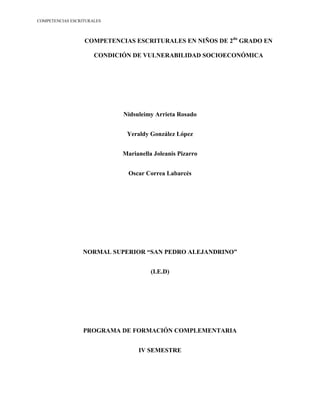 COMPETENCIAS ESCRITURALES



                  COMPETENCIAS ESCRITURALES EN NIÑOS DE 2do GRADO EN

                      CONDICIÓN DE VULNERABILIDAD SOCIOECONÓMICA




                             Nidsuleimy Arrieta Rosado


                              Yeraldy González López


                             Marianella Joleanis Pizarro


                               Oscar Correa Labarcés




                 NORMAL SUPERIOR “SAN PEDRO ALEJANDRINO”


                                       (I.E.D)




                  PROGRAMA DE FORMACIÓN COMPLEMENTARIA


                                  IV SEMESTRE
 