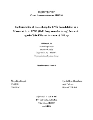 PROJECT REPORT
(Project Semester January-April 2015-16)
Implementation of Costas Loop for BPSK demodulation on a
Microsemi Actel FPGA (Field Programmable Array) for carrier
signal of 8/16 KHz and data rate of 2/4 kbps
Submitted By
Devanshi Upadhyaya
(120070102152)
Registration No. : T160051
Communications Systems Group
Under the supervision of
Mr. Aditya Ganesh Mr. Kuldeep Choudhary
ENGR SE Asst. Professor
CSG, ISAC Deptt. Of ECE, DIT
Department of ECE & AEI
DIT University, Dehradun
Uttarakhand-248009
April-2016
 