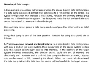 Overview of Data pumps :
A Data pump is a secondary extract group within the source Golden Gate configuration.
If a data pump is not used, Extract must send data to a remote trail on the target. In a
typical configuration that includes a data pump, however the primary Extract group
writes to a trail on the source system. The data pump reads this trail and sends the data
across the network to a remote trail on the target.
Like a primary extract group, a data pump can be configured for either online or batch
processing.
Using data pump is one of the best practice. Reasons for using data pump are as
follows:
1. Protection against network and target failures: In a basic Golden Gate configuration,
with only a trail on the target system, there is nowhere on the source system to store
data that Extract continuously extracts into memory. If the network on the target
system becomes unavailable, the primary Extract could run out of memory and
abnormally end. However with a trail and data pump on the source system, captured
data can be moved to disk, preventing the abend. When the connectivity is restored,
the data pump extracts the data from the source trail and sends it to the target system.
 