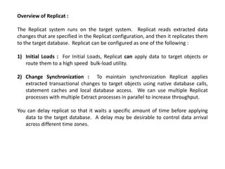 Overview of Replicat :
The Replicat system runs on the target system. Replicat reads extracted data
changes that are specified in the Replicat configuration, and then it replicates them
to the target database. Replicat can be configured as one of the following :
1) Initial Loads : For Initial Loads, Replicat can apply data to target objects or
route them to a high speed bulk-load utility.
2) Change Synchronization : To maintain synchronization Replicat applies
extracted transactional changes to target objects using native database calls,
statement caches and local database access. We can use multiple Replicat
processes with multiple Extract processes in parallel to increase throughput.
You can delay replicat so that it waits a specific amount of time before applying
data to the target database. A delay may be desirable to control data arrival
across different time zones.
 