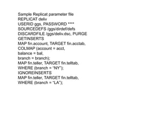 Sample Replicat parameter file
REPLICAT deliv
USERID ggs, PASSWORD ****
SOURCEDEFS /ggs/dirdef/defs
DISCARDFILE /ggs/deliv.dsc, PURGE
GETINSERTS
MAP fin.account, TARGET fin.acctab,
COLMAP (account = acct,
balance = bal,
branch = branch);
MAP fin.teller, TARGET fin.telltab,
WHERE (branch = “NY”);
IGNOREINSERTS
MAP fin.teller, TARGET fin.telltab,
WHERE (branch = “LA”);
 