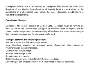 Checkpoint information is maintained in checkpoint files within the dirchk sub-
directory of the Golden Gate directory. Optionally Replicat checkpoints can be
maintained in a checkpoint table within the target database, in addition to a
standard checkpoint file.
Overview of Manager :
Manager is the control process of Golden Gate. Manager must be running on
each system in the Golden Gate configuration before Extract or Replicat can be
started and manager must remain running while those processes are running so
that resource management functions are performed.
Manager performs the following functions :
Monitor and restarts Golden Gate processes.
Issue threshold reports, for example when throughput slows down or
synchronization latency increases.
Maintain trail files and logs.
Allocate data storage space.
Report errors and events.
Receive and route user requests from the user interface.
One manager can process can control many Extract or Replicat processes.
 