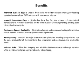 Benefits
Improved Business Sight : Enables fresh data for better decision making by feeding
analytical systems from OLTP systems with sub-second latency.
Lowered Integration Costs : Reads data base log files and moves only committed
transactions to minimize overhead on the infrastructure while augmenting existing data
integration investments.
Continuous System Availability : Eliminates planned and unplanned outages for mission
critical systems to allow uninterrupted business operations.
Heterogeneity : Supports all major databases and platforms allowing companies to use
the same product for all their real-time data integration and continuous data availability
needs.
Reduced Risks : Offers data integrity and reliability between source and target systems
while providing resilience against network / site outages.
 