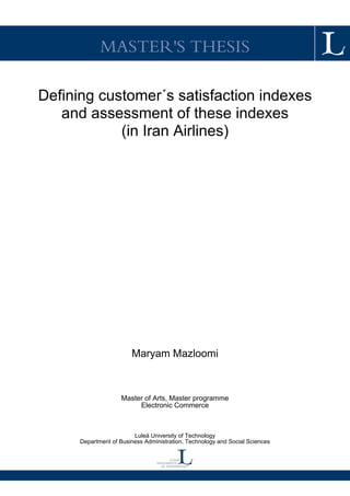 MASTER'S THESIS
Defining customer´s satisfaction indexes
and assessment of these indexes
(in Iran Airlines)
Maryam Mazloomi
Master of Arts, Master programme
Electronic Commerce
Luleå University of Technology
Department of Business Administration, Technology and Social Sciences
 